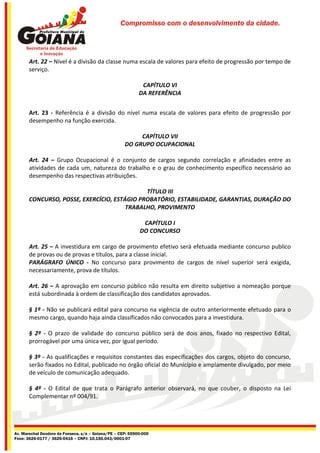 Compromisso com o desenvolvimento da cidade.




       Art. 22 – Nível é a divisão da classe numa escala de valores para efeito de progressão por tempo de
       serviço.

                                                             CAPÍTULO VI
                                                            DA REFERÊNCIA


       Art. 23 - Referência é a divisão do nível numa escala de valores para efeito de progressão por
       desempenho na função exercida.

                                                          CAPÍTULO VII
                                                     DO GRUPO OCUPACIONAL

       Art. 24 – Grupo Ocupacional é o conjunto de cargos segundo correlação e afinidades entre as
       atividades de cada um, natureza do trabalho e o grau de conhecimento específico necessário ao
       desempenho das respectivas atribuições.

                                             TÍTULO III
       CONCURSO, POSSE, EXERCÍCIO, ESTÁGIO PROBATÓRIO, ESTABILIDADE, GARANTIAS, DURAÇÃO DO
                                       TRABALHO, PROVIMENTO

                                                             CAPÍTULO I
                                                            DO CONCURSO

       Art. 25 – A investidura em cargo de provimento efetivo será efetuada mediante concurso publico
       de provas ou de provas e títulos, para a classe inicial.
       PARÁGRAFO ÚNICO - No concurso para provimento de cargos de nível superior será exigida,
       necessariamente, prova de títulos.

       Art. 26 – A aprovação em concurso público não resulta em direito subjetivo a nomeação porque
       está subordinada à ordem de classificação dos candidatos aprovados.

       § 1º - Não se publicará edital para concurso na vigência de outro anteriormente efetuado para o
       mesmo cargo, quando haja ainda classificados não convocados para a investidura.

       § 2º - O prazo de validade do concurso público será de dois anos, fixado no respectivo Edital,
       prorrogável por uma única vez, por igual período.

       § 3º - As qualificações e requisitos constantes das especificações dos cargos, objeto do concurso,
       serão fixados no Edital, publicado no órgão oficial do Município e amplamente divulgado, por meio
       de veículo de comunicação adequado.

       § 4º - O Edital de que trata o Parágrafo anterior observará, no que couber, o disposto na Lei
       Complementar nº 004/91.




Av. Marechal Deodoro da Fonseca, s/n – Goiana/PE – CEP: 55900-000
Fone: 3626-0177 / 3626-0416 – CNPJ: 10.150.043/0001-07
 
