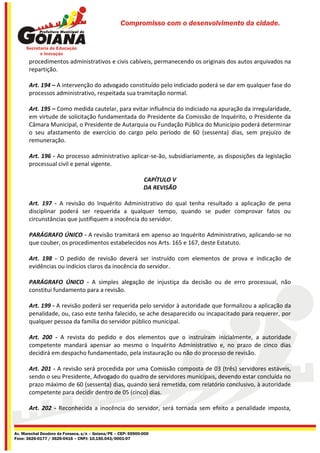 Compromisso com o desenvolvimento da cidade.




       procedimentos administrativos e civis cabíveis, permanecendo os originais dos autos arquivados na
       repartição.

       Art. 194 – A intervenção do advogado constituído pelo indiciado poderá se dar em qualquer fase do
       processos administrativo, respeitada sua tramitação normal.

       Art. 195 – Como medida cautelar, para evitar influência do indiciado na apuração da irregularidade,
       em virtude de solicitação fundamentada do Presidente da Comissão de Inquérito, o Presidente da
       Câmara Municipal, o Presidente de Autarquia ou Fundação Pública do Município poderá determinar
       o seu afastamento de exercício do cargo pelo período de 60 (sessenta) dias, sem prejuízo de
       remuneração.

       Art. 196 - Ao processo administrativo aplicar-se-ão, subsidiariamente, as disposições da legislação
       processual civil e penal vigente.

                                                              CAPÍTULO V
                                                              DA REVISÃO

       Art. 197 - A revisão do Inquérito Administrativo do qual tenha resultado a aplicação de pena
       disciplinar poderá ser requerida a qualquer tempo, quando se puder comprovar fatos ou
       circunstâncias que justifiquem a inocência do servidor.

       PARÁGRAFO ÚNICO - A revisão tramitará em apenso ao Inquérito Administrativo, aplicando-se no
       que couber, os procedimentos estabelecidos nos Arts. 165 e 167, deste Estatuto.

       Art. 198 - O pedido de revisão deverá ser instruído com elementos de prova e indicação de
       evidências ou indícios claros da inocência do servidor.

       PARÁGRAFO ÚNICO - A simples alegação de injustiça da decisão ou de erro processual, não
       constitui fundamento para a revisão.

       Art. 199 - A revisão poderá ser requerida pelo servidor à autoridade que formalizou a aplicação da
       penalidade, ou, caso este tenha falecido, se ache desaparecido ou incapacitado para requerer, por
       qualquer pessoa da família do servidor público municipal.

       Art. 200 - A revista do pedido e dos elementos que o instruíram inicialmente, a autoridade
       competente mandará apensar ao mesmo o Inquérito Administrativo e, no prazo de cinco dias
       decidirá em despacho fundamentado, pela instauração ou não do processo de revisão.

       Art. 201 - A revisão será procedida por uma Comissão composta de 03 (três) servidores estáveis,
       sendo o seu Presidente, Advogado do quadro de servidores municipais, devendo estar concluída no
       prazo máximo de 60 (sessenta) dias, quando será remetida, com relatório conclusivo, à autoridade
       competente para decidir dentro de 05 (cinco) dias.

       Art. 202 - Reconhecida a inocência do servidor, será tornada sem efeito a penalidade imposta,


Av. Marechal Deodoro da Fonseca, s/n – Goiana/PE – CEP: 55900-000
Fone: 3626-0177 / 3626-0416 – CNPJ: 10.150.043/0001-07
 