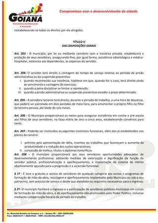 Compromisso com o desenvolvimento da cidade.




       restabelecendo-se todos os direitos por ela atingidos.


                                                            TÍTULO V
                                                     DAS DISPOSIÇÕES GERAIS

       Art. 203 - O município, por lei ou mediante convênio com a iniciativa privada, estabelecerá a
       proteção de seus servidores, assegurando-lhes, por igual forma, assistência odontológica e médico-
       hospitalar, extensiva aos dependentes, às expensas do servidor.


       Art. 204- O servidor terá direito a contagem do tempo de serviço relativo ao período da prisão
       administrativa ou da suspensão preventiva:
            I. quando reconhecida sua inocência, hipótese em que, quando for o caso, terá direito ainda
               ao vencimento e vantagens do exercício;
           II. quando a pena disciplinar se limitar a repreensão;
          III. quando a prisão administrativa ou suspensão preventiva exceder o prazo determinado.

       Art. 205 - A servidora lactante terá direito, durante a jornada de trabalho, a uma hora de descanso,
       que poderá ser parcelada em dois períodos de meia hora, para amamentar o próprio filho ou filho
       de terceira pessoa, até idade de seis meses.

       Art. 206 - O Município proporcionará os meios para assegurar assistência em creche e pré-escola
       aos filhos de seus servidores, na faixa etária de zero a cinco anos, estabelecendo convênios para
       tanto.

       Art. 207 - Poderão ser instituídos os seguintes incentivos funcionais, além dos já estabelecidos nos
       planos da carreira:

            I. prêmios pela apresentação de idéia, inventos ou trabalhos que favoreçam o aumento da
               produtividade e a redução dos custos operacionais;
           II. concessão de troféus, títulos e diplomas honoríficos.
       Art. 208 - O município proporcionará aos seus servidores oportunidades adequadas de
       desenvolvimento profissional, adotando medidas de valorização e dignificação da função do
       servidor público, profissionalização e aperfeiçoamento, e implantação de sistema de mérito
       objetivamente apurado para a progressão e a ascensão funcional.

       § 1º - É livre e gratuito o acesso de servidores de qualquer categoria aos cursos e programas de
       formação de mão-de-obra, reciclagem e aperfeiçoamento implantados pelo Município ou sob o seu
       patrocínio, sem prejuízo de serviço e desde que atendidos os requisitos necessários para o ingresso.

       § 2º- O município facilitará o ingresso e a participação de servidores públicos municipais em cursos
       de formação de mão-de-obra, e de aperfeiçoamento não promovidos pelo Poder Publico, inclusive
       mediante compensação horária da jornada de trabalho.




Av. Marechal Deodoro da Fonseca, s/n – Goiana/PE – CEP: 55900-000
Fone: 3626-0177 / 3626-0416 – CNPJ: 10.150.043/0001-07
 