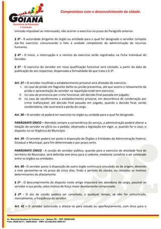 Compromisso com o desenvolvimento da cidade.




       omissão imputável ao interessado, não ocorrer o exercício no prazo do Parágrafo anterior.

       § 3º - À autoridade dirigente do órgão ou entidade para o qual for designado o servidor compete
       dar-lhe exercício, comunicando o fato à unidade competente da administração de recursos
       humanos.

       § 4º - O Início, a interrupção e o reinício do exercício serão registrados na Ficha Individual do
       Servidor.

       § 5º - O exercício do servidor em nova qualificação funcional será contado, a partir da data de
       publicação do ato respectivo, dispensada a formalidade de que trata o § 3º.


       Art. 37 – O servidor recolhido a estabelecimento prisional será afastado do exercício:
            I. no caso de prisão em flagrante delito ou prisão preventiva, até que ocorra o relaxamento da
               prisão e apresentação do servidor na repartição onde tem exercício;
           II. no caso de pronúncia por crime funcional, até decisão final passada em julgado;
          III. no caso de recolhimento a estabelecimento prisional, em decorrência de condenação por
               crime inafiançável, até decisão final passada em julgado, quando a decisão final, sendo
               condenatória, não acarretará a perda do cargo.

       Art. 38 – O servidor só poderá ter exercício no órgão ou unidade para o qual foi designado.

       PARÁGRAFO ÚNICO – Atendida sempre a conveniência do serviço, a administração poderá alterar a
       lotação do servidor ex oficio ou a pedido, observada a legislação em vigor, e, quando for o caso, o
       disposto na Lei Orgânica do Município.

       Art. 39 - O servidor poderá ser posto à disposição de Órgãos e Entidades da Administração Federal,
       Estadual e Municipal, para fim determinado e por prazo certo.

       PARÁGRAFO ÚNICO - A cessão de servidor público, quando para o exercício de atividade fora do
       território do Município, será deferida sem ônus para o cedente, mediante convênio a ser celebrado
       entre os órgãos ou entidades.

       Art. 40 - O servidor posto à disposição de outro órgão continuará vinculado ao de origem, devendo
       a este apresentar-se no prazo de cinco dias, findo o período da cessão, ou cessados os motivos
       determinantes do afastamento.

       § 1º - O descumprimento do disposto neste artigo importará em abandono de cargo, passível ao
       servidor a sua perda, salvo motivo de força maior devidamente comprovado.

       § 2º - O ato de cessão poderá ser cancelado, a qualquer tempo, se não for comunicada,
       mensalmente, a freqüência do servidor.

       Art. 41 – O servidor autorizado a afastar-se para estudo ou aperfeiçoamento, com ônus para o


Av. Marechal Deodoro da Fonseca, s/n – Goiana/PE – CEP: 55900-000
Fone: 3626-0177 / 3626-0416 – CNPJ: 10.150.043/0001-07
 