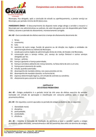Compromisso com o desenvolvimento da cidade.




       Município, fica obrigado, após a conclusão do estudo ou aperfeiçoamento, a prestar serviço ao
       Município, por período mínimo de 02 (dois) anos.

       PARÁGRAFO ÚNICO – O descumprimento do disposto neste artigo obriga o servidor a ressarcir o
       Município por vias administrativas ou judiciais, do valor dos gastos com ele despendido pelo Poder
       Público, durante o período do afastamento, monetariamente corrigido.

       Art. 42 – Será considerado de efetivo exercício o tempo de afastamento decorrente de:

            I.   férias;
           II.   casamento;
          III.   luto;
          IV.    exercício de outro cargo, função de governo ou de direção nos órgãos e entidades da
                 administração direta ou indireta do Município.
          V.     cessão para outros órgãos da administração direta da União, do Estado e do Município,
          VI.    convocação para o serviço militar, júri, serviço da Justiça Eleitoral e outros serviços
                 obrigados por lei;
          VII.   licença – prêmio;
         VIII.   licença à gestante e licença paternidade;
           IX.   licença à servidora adotante de criança lactante, na faixa etária de zero a um ano;
            X.   licença para tratamento de saúde;
           XI.   estudo, quando autorizado;
          XII.   desempenho de mandato eletivo, nos casos previstos em lei;
         XIII.   desempenho de mandato classista, na forma da lei;
         XIV.    expressa determinação legal ou, em virtude de contrato ou convênio;
         XV.     afastamento para concorrer às eleições.


                                                           CAPÍTULO IV
                                                     DO ESTÁGIO PROBATÓRIO

       Art. 43 - Estágio probatório é o período inicial de três anos de efetivo exercício do servidor
       nomeado em virtude de aprovação e classificação em concurso público, para o cargo de
       provimento efetivo.

       Art. 44 – Os requisitos a serem apurados no período de estágio probatório são os seguintes:

            I.   idoneidade moral;
           II.   disciplina;
          III.   pontualidade;
          IV.    assiduidade;
           V.    eficiência.

       Art. 45 – Incumbe à Comissão de Avaliação da secretaria a qual o servidor sujeito a estágio
       probatório estiver vinculado, semestralmente e até 60 (sessenta) dias antes do término do estágio,


Av. Marechal Deodoro da Fonseca, s/n – Goiana/PE – CEP: 55900-000
Fone: 3626-0177 / 3626-0416 – CNPJ: 10.150.043/0001-07
 