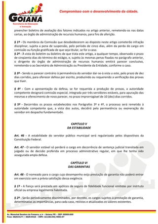 Compromisso com o desenvolvimento da cidade.




       preencher boletins de avaliação dos fatores indicados no artigo anterior, remetendo-os nas datas
       certas, ao órgão de administração de recursos humanos, para fins de aferição.

       § 1º - Os membros da Comissão que desobedecerem ao disposto neste artigo cometerão infração
       disciplinar, sujeita a pena de suspensão, pelo período de cinco dias, além da perda do cargo em
       comissão ou função gratificada de que seja titular, se for o caso.
       § 2º - À vista do boletim ou boletins de que trata este artigo, a qualquer tempo, observado o prazo
       de cinqüenta dias do término do estágio, e, sujeito às mesmas penas fixadas no parágrafo anterior,
       o dirigente do órgão de administração de recursos humanos emitirá parecer conclusivo,
       remetendo-o ao Secretário de Administração ou Presidente da Entidade, conforme o caso.

       § 3º - Sendo o parecer contrário à permanência do servidor dar-se-à vista a este, pelo prazo de dez
       dias corridos, para oferecer defesa por escrito, produzindo ou requerendo a verificação das provas
       que tiver.

       § 4º - Com a apresentação da defesa, se for requerida a produção de provas, a autoridade
       competente designará comissão especial, integrada por três servidores estáveis, para apuração das
       mesmas e oferecimento de novo parecer, no prazo improrrogável de 10 (dez) dias corridos.

       § 5º - Decorridos os prazos estabelecidos nos Parágrafos 3º e 4º, o processo será remetido à
       autoridade competente que, a vista dos autos, decidirá pela permanência ou exoneração do
       servidor em despacho fundamentado.


                                                             CAPITULO V
                                                           DA ESTABILIDADE

       Art. 46 - A estabilidade do servidor público municipal será regularizada pelos dispositivos da
       Constituição Federal.

       Art. 47 - O servidor estável só perderá o cargo em decorrência de sentença judicial transitada em
       julgado ou de decisão proferida em processo administrativo regular, em que lhe tenha sido
       assegurada ampla defesa.

                                                            CAPÍTULO VI
                                                           DAS GARANTIAS

       Art. 48 - O nomeado para o cargo cujo desempenho exija prestação de garantia não poderá entrar
       em exercício sem a prévia satisfação dessa exigência.

       § 1º - A fiança será prestada em apólices de seguro de fidelidade funcional emitidas por instituto
       oficial ou empresa legalmente habilitada.

       § 2º - Serão periodicamente discriminados, por decreto, os cargos sujeitos à prestação de garantia,
       determinadas as importâncias, para cada caso, revistos e atualizados os valores existentes.


Av. Marechal Deodoro da Fonseca, s/n – Goiana/PE – CEP: 55900-000
Fone: 3626-0177 / 3626-0416 – CNPJ: 10.150.043/0001-07
 