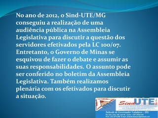 No ano de 2012, o Sind-UTE/MG
conseguiu a realização de uma
audiência pública na Assembleia
Legislativa para discutir a questão dos
servidores efetivados pela LC 100/07.
Entretanto, o Governo de Minas se
esquivou de fazer o debate e assumir as
suas responsabilidades. O assunto pode
ser conferido no boletim da Assembleia
Legislativa. Também realizamos
plenária com os efetivados para discutir
a situação.
 