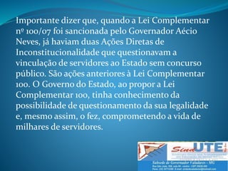 Importante dizer que, quando a Lei Complementar
nº 100/07 foi sancionada pelo Governador Aécio
Neves, já haviam duas Ações Diretas de
Inconstitucionalidade que questionavam a
vinculação de servidores ao Estado sem concurso
público. São ações anteriores à Lei Complementar
100. O Governo do Estado, ao propor a Lei
Complementar 100, tinha conhecimento da
possibilidade de questionamento da sua legalidade
e, mesmo assim, o fez, comprometendo a vida de
milhares de servidores.
 