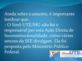 Ainda sobre o assunto, é importante
lembrar que:
- O Sind-UTE/MG não foi o
responsável por esta Ação Direta de
Inconstitucionalidade, como vários
setores da SEE divulgam. Ela foi
proposta pelo Ministério Público
Federal.
 