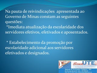 Na pauta de reivindicações apresentada ao
Governo de Minas constam as seguintes
questões:
*Imediata atualização da escolaridade dos
servidores efetivos, efetivados e aposentados.
* Estabelecimento da promoção por
escolaridade adicional aos servidores
efetivados e designados.
 