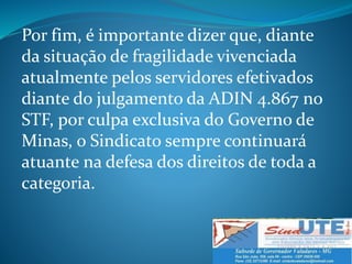 Por fim, é importante dizer que, diante
da situação de fragilidade vivenciada
atualmente pelos servidores efetivados
diante do julgamento da ADIN 4.867 no
STF, por culpa exclusiva do Governo de
Minas, o Sindicato sempre continuará
atuante na defesa dos direitos de toda a
categoria.
 