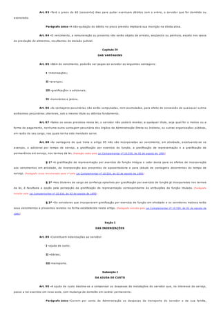 Art. 83 -
Parágrafo único -
Art. 84 -
Art. 85 -
I -
II -
III -
IV -
Art. 86 -
Art. 87 -
Art. 88 -
§ 1º -
§ 2º -
§ 3º -
Art. 89 -
I -
II -
III -
Art. 90 -
Parágrafo único -
Terá o prazo de 60 (sessenta) dias para quitar eventuais débitos com o erário, o servidor que for demitido ou
exonerado.
A não-quitação do débito no prazo previsto implicará sua inscrição na dívida ativa.
O vencimento, a remuneração ou provento não serão objeto de arresto, seqüestro ou penhora, exceto nos casos
de prestação de alimentos, resultantes de decisão judicial.
Capítulo IV
DAS VANTAGENS
Além do vencimento, poderão ser pagas ao servidor as seguintes vantagens:
indenizações;
avanços;
gratificações e adicionais;
honorários e jetons.
As vantagens pecuniárias não serão computadas, nem acumuladas, para efeito de concessão de quaisquer outros
acréscimos pecuniários ulteriores, sob o mesmo título ou idêntico fundamento.
Salvo os casos previstos nesta lei, o servidor não poderá receber, a qualquer título, seja qual for o motivo ou a
forma de pagamento, nenhuma outra vantagem pecuniária dos órgãos da Administração Direta ou Indireta, ou outras organizações públicas,
em razão de seu cargo, nas quais tenha sido mandado servir.
As vantagens de que trata o artigo 85 não são incorporadas ao vencimento, em atividade, excetuando-se os
avanços, o adicional por tempo de serviço, a gratificação por exercício de função, a gratificação de representação e a gratificação de
permanência em serviço, nos termos da lei. (Redação dada pela Lei Complementar nº 10.530, de 02 de agosto de 1995)
A gratificação de representação por exercício de função integra o valor desta para os efeitos de incorporação
aos vencimentos em atividade, de incorporação aos proventos de aposentadoria e para cálculo de vantagens decorrentes do tempo de
serviço. (Parágrafo único renumerado para 1º pela Lei Complementar nº 10.530, de 02 de agosto de 1995)
Aos titulares de cargo de confiança optantes por gratificação por exercício de função já incorporadas nos termos
da lei, é facultada a opção pela percepção da gratificação de representação correspondente às atribuições da função titulada. (Parágrafo
incluído pela Lei Complementar nº 10.530, de 02 de agosto de 1995)
Os servidores que incorporaram gratificação por exercício de função em atividade e os servidores inativos terão
seus vencimentos e proventos revistos na forma estabelecida neste artigo. (Parágrafo incluído pela Lei Complementar nº 10.530, de 02 de agosto de
1995)
Seção I
DAS INDENIZAÇÕES
Constituem indenizações ao servidor:
ajuda de custo;
diárias;
transporte.
Subseção I
DA AJUDA DE CUSTO
A ajuda de custo destina-se a compensar as despesas de instalações do servidor que, no interesse do serviço,
passe a ter exercício em nova sede, com mudança de domicílio em caráter permanente.
Correm por conta da Administração as despesas de transporte do servidor e de sua família,
 