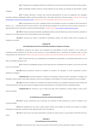 § 2º -
§ 3º -
§ 4º -
§ 5º -
Art. 105 -
Art. 106 -
Art. 107 -
§ 1º -
§ 2º -
Art. 108 -
Parágrafo único -
Art. 109 -
Parágrafo único -
Art. 110 -
Art. 111 -
Art. 112 -
Art. 113 -
O pagamento da gratificação natalina será efetuado até o dia 20 (vinte) do mês de dezembro de cada exercício.
A gratificação natalina é devida ao servidor afastado de suas funções, sem prejuízo da remuneração e demais
vantagens.
O Estado indenizará o servidor pelo eventual descumprimento do prazo de pagamento das obrigações
pecuniárias relativas à gratificação natalina, cuja base de cálculo será o valor desta, deduzidos os descontos legais. (Parágrafo incluído pela Lei
Complementar nº 12.021, de 15 de dezembro de 2003, restringindo seus efeitos à gratificação natalina devida no exercício de 2003)
A indenização de que trata o parágrafo anterior será calculada com base na variação da Letra Financeira do
Tesouro - LFT - , acrescida de 0,6123 % (seis mil cento e vinte três décimos de milésimo de um inteiro por cento) ao mês, "pro-rata die", e
paga juntamente com o valor total ou parcial da referida gratificação. (Redação dada pela Lei nº 12.860, de 18 de dezembro de 2007)
O servidor exonerado terá direito à gratificação natalina, proporcionalmente aos meses de exercício, calculada na
forma do § 1º do artigo anterior, sobre a remuneração do mês da exoneração.
É extensiva aos inativos a percepção da gratificação natalina, cujo cálculo incidirá sobre as parcelas que
compõem seu provento.
Subseção III
Da Gratificação por Exercício de Atividades Insalubres, Perigosas ou Penosas
Os servidores que exerçam suas atribuições com habitualidade em locais insalubres ou em contato com
substâncias tóxicas radioativas ou com risco de vida, fazem jus a uma gratificação sobre o vencimento do respectivo cargo na classe
correspondente, nos termos da lei. (Parágrafo vetado pelo Governador do Estado e mantido pela Assembléia Legislativa no DOE de 08 de abril de 1994)
O servidor que fizer jus às gratificações de insalubridade, periculosidade ou penosidade deverá optar por uma
delas nas condições previstas em lei.
O direito às gratificações previstas neste artigo cessa com a eliminação das condições ou dos riscos que deram
causa a sua concessão.
Haverá permanente controle da atividade de servidores em operações ou locais considerados penosos,
insalubres ou perigosos.
A servidora gestante ou lactante será afastada, enquanto durarem a gestação e a lactação, das
operações e locais previstos neste artigo, passando a exercer suas atividades em local salubre e em serviço compatível com suas condições.
Os locais de trabalho e os servidores que operem com Raios X ou substâncias radioativas serão mantidos sob
controle permanente, de modo que as doses de radiação ionizante não ultrapassem o nível máximo previsto na legislação própria.
Os servidores a que se refere este artigo serão submetidos a exames médicos a cada 6 (seis)
meses de exercício.
Subseção IV
Da Gratificação por Exercício de Serviço Extraordinário
O serviço extraordinário será remunerado com acréscimo de 50% (cinqüenta por cento) em relação à hora
normal de trabalho.
A gratificação de que trata o artigo anterior somente será atribuída ao servidor para atender às situações
excepcionais e temporárias, respeitado o limite máximo previsto no § 2º do artigo 33.
O valor da hora de serviço extraordinário, prestado em horário noturno, será acrescido de mais 20% (vinte por
cento).
Subseção V
Da Gratificação por Serviço Noturno
O serviço noturno terá o valor-hora acrescido de 20% (vinte por cento), observado o disposto no artigo 34.
 
