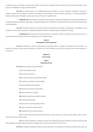 Art. 125 -
Parágrafo único -
Art. 126 -
Parágrafo único -
Art. 127 -
Art. 128 -
I -
II -
III -
IV -
V -
VI -
VII -
VIII -
IX -
X -
XI -
XII -
§ 1º -
§ 2º -
Art. 129 -
no Estado, no País ou no exterior, com ônus para o Estado, quando houver correlação direta e imediata entre o conteúdo programático de tais
cursos e as atribuições do cargo ou função exercidos.
Ao Servidor poderá ser concedida licença para freqüência a cursos, seminários, congressos, encontros e
similares, inclusive fora do Estado e no exterior, sem prejuízo da remuneração e demais vantagens, desde que o conteúdo programático
esteja correlacionado às atribuições do cargo que ocupar, na forma a ser regulamentada.
Fica vedada a concessão de exoneração ou licença para tratamento de interesses particulares ao
servidor beneficiado pelo disposto neste artigo, ressalvada a hipótese de ressarcimento da despesa havida antes de decorrido período igual
ao do afastamento.
Ao servidor estudante que mudar de sede no interesse da Administração, é assegurada, na localidade da nova
residência ou mais próxima, matrícula em instituição congênere do Estado, em qualquer época, independente de vaga.
O disposto neste artigo estende-se ao cônjuge, aos filhos ou enteados do servidor, que vivam na
sua companhia, bem como aos menores sob sua guarda, com autorização judicial.
Seção II
Da Assistência a Filho Excepcional
O servidor, pai, mãe ou responsável por excepcional, físico ou mental, em tratamento, fica autorizado a se
afastar do exercício do cargo, quando necessário, por período de até 50% (cinqüenta por cento) de sua carga horária normal cotidiana, na
forma da lei.
Capítulo VI
Das Licenças
Seção I
Disposições Gerais
Será concedida, ao servidor, licença:
para tratamento de saúde;
por acidente em serviço;
por motivo de doença em pessoa da família;
à gestante, à adotante e à paternidade;
para prestação de serviço militar;
para tratar de interesses particulares;
para acompanhar o cônjuge;
para desempenho de mandato classista;
prêmio por assiduidade;
para concorrer a mandato público eletivo;
para o exercício de mandato eletivo;
especial, para fins de aposentadoria.
O servidor não poderá permanecer em licença por prazo superior a 24 (vinte e quatro) meses, salvo nos casos
dos incisos VII, VIII e XI deste artigo.
Ao servidor nomeado em comissão somente será concedida licença para tratamento de saúde, desde que haja
sido submetido à inspeção médica para ingresso e julgado apto e nos casos dos incisos II, III, IV, IX e XII.
A inspeção será feita por médicos do órgão competente, nas hipóteses de licença para tratamento de saúde, por
 