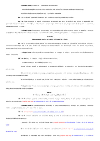 Parágrafo único -
I -
II -
Art. 137 -
Art. 138 -
Parágrafo único -
Art. 139 -
Parágrafo único -
Art. 140 -
I -
II -
III -
IV -
Parágrafo único -
Art. 141 -
Parágrafo único -
Art. 142 -
Art. 143 -
I -
II -
III -
Equipara-se a acidente em serviço o dano:
decorrente de agressão sofrida e não-provocada pelo servidor no exercício das atribuições do cargo;
sofrido no percurso da residência para o trabalho e vice-versa.
O servidor acidentado em serviço terá tratamento integral custeado pelo Estado.
Para concessão de licença e tratamento ao servidor, em razão de acidente em serviço ou agressão não-
provocada no exercício de suas atribuições, é indispensável a comprovação detalhada do fato, no prazo de 10 (dez) dias da ocorrência,
mediante processo "ex-officio".
O tratamento recomendado por junta médica não oficial constitui medida de exceção e somente
será admissível quando inexistirem meios e recursos necessários adequados, em instituições públicas ou por ela conveniadas.
Seção IV
Da Licença por Motivo de Doença em Pessoa da Família
O servidor poderá obter licença por motivo de doença do cônjuge, de ascendente, descendente, enteado e
colateral consangüíneo, até o 2º grau, desde que comprove ser indispensável a sua assistência e esta não possa ser prestada,
simultaneamente, com o exercício do cargo.
A doença será comprovada através de inspeção de saúde, a ser procedida pelo órgão de perícia
médica competente.
A licença de que trata o artigo anterior será concedida:
com a remuneração total até 90 (noventa) dias;
com 2/3 (dois terços) da remuneração, no período que exceder a 90 (noventa) e não ultrapassar 180 (cento e
oitenta) dias;
com 1/3 (um terço) da remuneração, no período que exceder a 180 (cento e oitenta) e não ultrapassar a 365
(trezentos e sessenta e cinco) dias;
sem remuneração, no período que exceder a 365 (trezentos e sessenta e cinco) até o máximo de 730 (setecentos
e trinta) dias.
Para os efeitos deste artigo, as licenças, pela mesma moléstia, com intervalos inferiores a 30 (trinta)
dias, serão consideradas como prorrogação.
Seção V
Da Licença à Gestante, à Adotante, e à Paternidade
À servidora gestante será concedida, mediante inspeção médica, licença de 180 (cento e oitenta) dias, sem
prejuízo da remuneração. (Redação dada pela Lei Complementar nº 13.117, de 05 de janeiro de 2009)
No caso de natimorto, decorridos 30 (trinta) dias do evento, a servidora será submetida à inspeção
médica e, se julgada apta, reassumirá o exercício do cargo.
(Revogado pela Lei Complementar nº 13.117, de 05 de janeiro de 2009)
À servidora adotante será concedida licença a partir da concessão do termo de guarda ou da adoção,
proporcional à idade do adotado:
de zero a dois anos, 180 (cento e oitenta) dias; (Redação dada pela Lei Complementar nº 13.117, de 05 de janeiro de
2009)
de mais de dois até quatro anos, 150 (cento e cinqüenta) dias; (Redação dada pela Lei Complementar nº 13.117, de 05
de janeiro de 2009)
de mais de quatro até seis anos, 120 (cento e vinte) dias; (Redação dada pela Lei Complementar nº 13.117, de 05 de
 