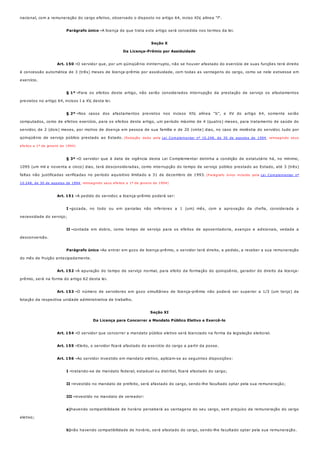 Parágrafo único -
Art. 150 -
§ 1º -
§ 2º -
§ 3º -
Art. 151 -
I -
II -
Parágrafo único -
Art. 152 -
Art. 153 -
Art. 154 -
Art. 155 -
Art. 156 -
I -
II -
III -
a)
b)
nacional, com a remuneração do cargo efetivo, observado o disposto no artigo 64, inciso XIV, alínea "f".
A licença de que trata este artigo será concedida nos termos da lei.
Seção X
Da Licença-Prêmio por Assiduidade
O servidor que, por um qüinqüênio ininterrupto, não se houver afastado do exercício de suas funções terá direito
à concessão automática de 3 (três) meses de licença-prêmio por assiduidade, com todas as vantagens do cargo, como se nele estivesse em
exercício.
Para os efeitos deste artigo, não serão considerados interrupção da prestação de serviço os afastamentos
previstos no artigo 64, incisos I a XV, desta lei.
Nos casos dos afastamentos previstos nos incisos XIV, alínea "b", e XV do artigo 64, somente serão
computados, como de efetivo exercício, para os efeitos deste artigo, um período máximo de 4 (quatro) meses, para tratamento de saúde do
servidor, de 2 (dois) meses, por motivo de doença em pessoa de sua família e de 20 (vinte) dias, no caso de moléstia do servidor, tudo por
qüinqüênio de serviço público prestado ao Estado. (Redação dada pela Lei Complementar nº 10.248, de 30 de agostos de 1994, retroagindo seus
efeitos a 1º de janeiro de 1994)
O servidor que à data de vigência desta Lei Complementar detinha a condição de estatutário há, no mínimo,
1095 (um mil e noventa e cinco) dias, terá desconsideradas, como interrupção do tempo de serviço público prestado ao Estado, até 3 (três)
faltas não justificadas verificadas no período aquisitivo limitado a 31 de dezembro de 1993. (Parágrafo único incluído pela Lei Complementar nº
10.248, de 30 de agostos de 1994, retroagindo seus efeitos a 1º de janeiro de 1994)
A pedido do servidor, a licença-prêmio poderá ser:
gozada, no todo ou em parcelas não inferiores a 1 (um) mês, com a aprovação da chefia, considerada a
necessidade do serviço;
contada em dobro, como tempo de serviço para os efeitos de aposentadoria, avanços e adicionais, vedada a
desconversão.
Ao entrar em gozo de licença-prêmio, o servidor terá direito, a pedido, a receber a sua remuneração
do mês de fruição antecipadamente.
A apuração do tempo de serviço normal, para efeito da formação do qüinqüênio, gerador do direito da licença-
prêmio, será na forma do artigo 62 desta lei.
O número de servidores em gozo simultâneo de licença-prêmio não poderá ser superior a 1/3 (um terço) da
lotação da respectiva unidade administrativa de trabalho.
Seção XI
Da Licença para Concorrer a Mandato Público Eletivo e Exercê-lo
O servidor que concorrer a mandato público eletivo será licenciado na forma da legislação eleitoral.
Eleito, o servidor ficará afastado do exercício do cargo a partir da posse.
Ao servidor investido em mandato eletivo, aplicam-se as seguintes disposições:
tratando-se de mandato federal, estadual ou distrital, ficará afastado do cargo;
investido no mandato de prefeito, será afastado do cargo, sendo-lhe facultado optar pela sua remuneração;
investido no mandato de vereador:
havendo compatibilidade de horário perceberá as vantagens do seu cargo, sem prejuízo da remuneração do cargo
eletivo;
não havendo compatibilidade de horário, será afastado do cargo, sendo-lhe facultado optar pela sua remuneração.
 