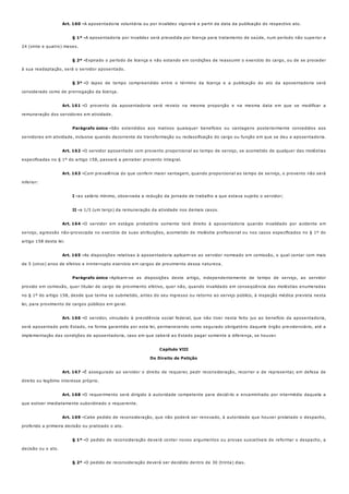 Art. 160 -
§ 1º -
§ 2º -
§ 3º -
Art. 161 -
Parágrafo único -
Art. 162 -
Art. 163 -
I -
II -
Art. 164 -
Art. 165 -
Parágrafo único -
Art. 166 -
Art. 167 -
Art. 168 -
Art. 169 -
§ 1º -
§ 2º -
A aposentadoria voluntária ou por invalidez vigorará a partir da data da publicação do respectivo ato.
A aposentadoria por invalidez será precedida por licença para tratamento de saúde, num período não superior a
24 (vinte e quatro) meses.
Expirado o período de licença e não estando em condições de reassumir o exercício do cargo, ou de se proceder
à sua readaptação, será o servidor aposentado.
O lapso de tempo compreendido entre o término da licença e a publicação do ato da aposentadoria será
considerado como de prorrogação da licença.
O provento da aposentadoria será revisto na mesma proporção e na mesma data em que se modificar a
remuneração dos servidores em atividade.
São estendidos aos inativos quaisquer benefícios ou vantagens posteriormente concedidos aos
servidores em atividade, inclusive quando decorrente da transformação ou reclassificação do cargo ou função em que se deu a aposentadoria.
O servidor aposentado com provento proporcional ao tempo de serviço, se acometido de qualquer das moléstias
especificadas no § 1º do artigo 158, passará a perceber provento integral.
Com prevalência do que conferir maior vantagem, quando proporcional ao tempo de serviço, o provento não será
inferior:
ao salário mínimo, observada a redução da jornada de trabalho a que estava sujeito o servidor;
a 1/3 (um terço) da remuneração da atividade nos demais casos.
O servidor em estágio probatório somente terá direito à aposentadoria quando invalidado por acidente em
serviço, agressão não-provocada no exercício de suas atribuições, acometido de moléstia profissional ou nos casos especificados no § 1º do
artigo 158 desta lei.
As disposições relativas à aposentadoria aplicam-se ao servidor nomeado em comissão, o qual contar com mais
de 5 (cinco) anos de efetivo e ininterrupto exercício em cargos de provimento dessa natureza.
Aplicam-se as disposições deste artigo, independentemente de tempo de serviço, ao servidor
provido em comissão, quer titular de cargo de provimento efetivo, quer não, quando invalidado em conseqüência das moléstias enumeradas
no § 1º do artigo 158, desde que tenha se submetido, antes do seu ingresso ou retorno ao serviço público, à inspeção médica prevista nesta
lei, para provimento de cargos públicos em geral.
O servidor, vinculado à previdência social federal, que não tiver nesta feito jus ao benefício da aposentadoria,
será aposentado pelo Estado, na forma garantida por esta lei, permanecendo como segurado obrigatório daquele órgão previdenciário, até a
implementação das condições de aposentadoria, caso em que caberá ao Estado pagar somente a diferença, se houver.
Capítulo VIII
Do Direito de Petição
É assegurado ao servidor o direito de requerer, pedir reconsideração, recorrer e de representar, em defesa de
direito ou legítimo interesse próprio.
O requerimento será dirigido à autoridade competente para decidi-lo e encaminhado por intermédio daquela a
que estiver imediatamente subordinado o requerente.
Cabe pedido de reconsideração, que não poderá ser renovado, à autoridade que houver prolatado o despacho,
proferido a primeira decisão ou praticado o ato.
O pedido de reconsideração deverá conter novos argumentos ou provas suscetíveis de reformar o despacho, a
decisão ou o ato.
O pedido de reconsideração deverá ser decidido dentro de 30 (trinta) dias.
 