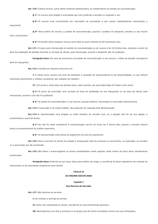 Art. 170 -
§ 1º -
§ 2º -
§ 3º -
§ 4º -
Art. 171 -
Parágrafo único -
Art. 172 -
I -
II -
§ 1º -
§ 2º -
Art. 173 -
Art. 174 -
§ 1º -
§ 2º -
Art. 175 -
Art. 176 -
Parágrafo único -
Art. 177 -
I -
II -
III -
Caberá recurso, como última instância administrativa, do indeferimento do pedido de reconsideração.
O recurso será dirigido à autoridade que tiver proferido a decisão ou expedido o ato.
O recurso será encaminhado por intermédio da autoridade a que estiver imediatamente subordinado o
requerente.
Terá caráter de recurso, o pedido de reconsideração, quando o prolator do despacho, decisão ou ato houver
sido o Governador.
A decisão sobre qualquer recurso será dada no prazo máximo de 60 (sessenta) dias.
O prazo para interposição do pedido de reconsideração ou de recurso é de 30 (trinta) dias, contados a partir da
data da publicação da decisão recorrida ou da data da ciência, pelo interessado, quando o despacho não for publicado.
Em caso de provimento de pedido de reconsideração ou de recurso, o efeito da decisão retroagirá à
data do impugnado.
O direito de requerer prescreve em:
5 (cinco) anos, quanto aos atos de demissão e cassação de aposentadoria ou de disponibilidade, ou que afetem
interesses patrimoniais e créditos resultantes das relações de trabalho;
120 (cento e vinte) dias nos demais casos, salvo quando, por prescrição legal, for fixado outro prazo.
O prazo de prescrição será contado da data da publicação do ato impugnado ou da data da ciência pelo
interessado, quando o ato não for publicado.
O pedido de reconsideração e o de recurso, quando cabíveis, interrompem a prescrição administrativa.
A prescrição é de ordem pública, não podendo ser relevada pela Administração.
A representação será dirigida ao chefe imediato do servidor que, se a solução não for de sua alçada, a
encaminhará a quem de direito.
Se não for dado andamento à representação, dentro do prazo de 5 (cinco) dias, poderá o servidor dirigi-la
direta e sucessivamente às chefias superiores.
A representação está isenta de pagamento de taxa de expediente.
Para o exercício do direito de petição é assegurada vista do processo ou documento, na repartição, ao servidor
ou a procurador por ele constituído.
São fatais e improrrogáveis os prazos estabelecidos neste capítulo, salvo motivo de força maior, devidamente
comprovado.
Entende-se por força maior, para efeitos do artigo, a ocorrência de fatos impeditivos da vontade do
interessado ou da autoridade competente para decidir.
TÍTULO IV
DO REGIME DISCIPLINAR
Capítulo I
Dos Deveres do Servidor
São deveres do servidor:
ser assíduo e pontual ao serviço;
tratar com urbanidade as partes, atendendo-as sem preferências pessoais;
desempenhar com zelo e presteza os encargos que lhe forem incumbidos, dentro de suas atribuições;
 