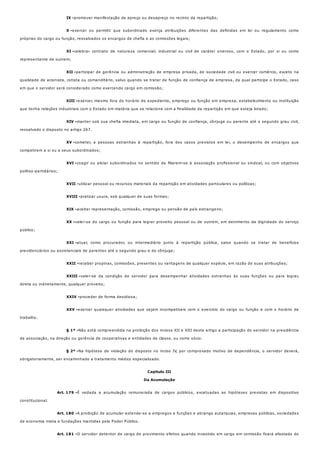 IX -
X -
XI -
XII -
XIII -
XIV -
XV -
XVI -
XVII -
XVIII -
XIX -
XX -
XXI -
XXII -
XXIII -
XXIV -
XXV -
§ 1º -
§ 2º -
Art. 179 -
Art. 180 -
Art. 181 -
promover manifestação de apreço ou desapreço no recinto da repartição;
exercer ou permitir que subordinado exerça atribuições diferentes das definidas em lei ou regulamento como
próprias do cargo ou função, ressalvados os encargos de chefia e as comissões legais;
celebrar contrato de natureza comercial, industrial ou civil de caráter oneroso, com o Estado, por si ou como
representante de outrem;
participar de gerência ou administração de empresa privada, de sociedade civil ou exercer comércio, exceto na
qualidade de acionista, cotista ou comanditário, salvo quando se tratar de função de confiança de empresa, da qual participe o Estado, caso
em que o servidor será considerado como exercendo cargo em comissão;
exercer, mesmo fora do horário de expediente, emprego ou função em empresa, estabelecimento ou instituição
que tenha relações industriais com o Estado em matéria que se relacione com a finalidade da repartição em que esteja lotado;
manter sob sua chefia imediata, em cargo ou função de confiança, cônjuge ou parente até o segundo grau civil,
ressalvado o disposto no artigo 267.
cometer, a pessoas estranhas à repartição, fora dos casos previstos em lei, o desempenho de encargos que
competirem a si ou a seus subordinados;
coagir ou aliciar subordinados no sentido de filiarem-se à associação profissional ou sindical, ou com objetivos
político-partidários;
utilizar pessoal ou recursos materiais da repartição em atividades particulares ou políticas;
praticar usura, sob qualquer de suas formas;
aceitar representação, comissão, emprego ou pensão de país estrangeiro;
valer-se do cargo ou função para lograr proveito pessoal ou de outrem, em detrimento da dignidade do serviço
público;
atuar, como procurador, ou intermediário junto à repartição pública, salvo quando se tratar de benefícios
previdenciários ou assistenciais de parentes até o segundo grau e do cônjuge;
receber propinas, comissões, presentes ou vantagens de qualquer espécie, em razão de suas atribuições;
valer-se da condição de servidor para desempenhar atividades estranhas às suas funções ou para lograr,
direta ou indiretamente, qualquer proveito;
proceder de forma desidiosa;
exercer quaisquer atividades que sejam incompatíveis com o exercício do cargo ou função e com o horário de
trabalho.
Não está compreendida na proibição dos incisos XII e XIII deste artigo a participação do servidor na presidência
de associação, na direção ou gerência de cooperativas e entidades de classe, ou como sócio.
Na hipótese de violação do disposto no inciso IV, por comprovado motivo de dependência, o servidor deverá,
obrigatoriamente, ser encaminhado a tratamento médico especializado.
Capítulo III
Da Acumulação
É vedada a acumulação remunerada de cargos públicos, excetuadas as hipóteses previstas em dispositivo
constitucional.
A proibição de acumular estende-se a empregos e funções e abrange autarquias, empresas públicas, sociedades
de economia mista e fundações mantidas pelo Poder Público.
O servidor detentor de cargo de provimento efetivo quando investido em cargo em comissão ficará afastado do
 