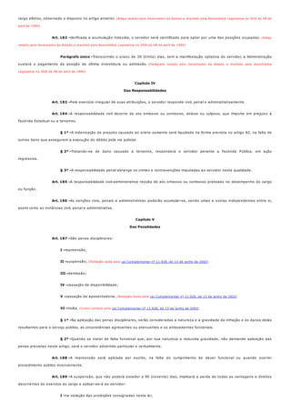Art. 182 -
Parágrafo único -
Art. 183 -
Art. 184 -
§ 1º -
§ 2º -
§ 3º -
Art. 185 -
Art. 186 -
Art. 187 -
I -
II -
III -
IV -
V -
VI -
§ 1º -
§ 2º -
Art. 188 -
Art. 189 -
I -
cargo efetivo, observado o disposto no artigo anterior. (Artigo vetado pelo Governador do Estado e mantido pela Assembléia Legislativa no DOE de 08 de
abril de 1994)
Verificada a acumulação indevida, o servidor será cientificado para optar por uma das posições ocupadas. (Artigo
vetado pelo Governador do Estado e mantido pela Assembléia Legislativa no DOE de 08 de abril de 1994)
Transcorrido o prazo de 30 (trinta) dias, sem a manifestação optativa do servidor, a Administração
sustará o pagamento da posição de última investidura ou admissão. (Parágrafo vetado pelo Governador do Estado e mantido pela Assembléia
Legislativa no DOE de 08 de abril de 1994)
Capítulo IV
Das Responsabilidades
Pelo exercício irregular de suas atribuições, o servidor responde civil, penal e administrativamente.
A responsabilidade civil decorre de ato omissivo ou comissivo, doloso ou culposo, que importe em prejuízo à
Fazenda Estadual ou a terceiros.
A indenização de prejuízo causado ao erário somente será liquidada na forma prevista no artigo 82, na falta de
outros bens que assegurem a execução do débito pela via judicial.
Tratando-se de dano causado a terceiros, responderá o servidor perante a Fazenda Pública, em ação
regressiva.
A responsabilidade penal abrange os crimes e contravenções imputadas ao servidor nesta qualidade.
A responsabilidade civil-administrativa resulta de ato omissivo ou comissivo praticado no desempenho do cargo
ou função.
As sanções civis, penais e administrativas poderão acumular-se, sendo umas e outras independentes entre si,
assim como as instâncias civil, penal e administrativa.
Capítulo V
Das Penalidades
São penas disciplinares:
repreensão;
suspensão; (Redação dada pela Lei Complementar nº 11.928, de 13 de junho de 2003)
demissão;
cassação de disponibilidade;
cassação de aposentadoria; (Redação dada pela Lei Complementar nº 11.928, de 13 de junho de 2003)
multa. (Inciso incluído pela Lei Complementar nº 11.928, de 13 de junho de 2003)
Na aplicação das penas disciplinares, serão consideradas a natureza e a gravidade da infração e os danos delas
resultantes para o serviço público, as circunstâncias agravantes ou atenuantes e os antecedentes funcionais.
Quando se tratar de falta funcional que, por sua natureza e reduzida gravidade, não demande aplicação das
penas previstas neste artigo, será o servidor advertido particular e verbalmente.
A repreensão será aplicada por escrito, na falta do cumprimento do dever funcional ou quando ocorrer
procedimento público inconveniente.
A suspensão, que não poderá exceder a 90 (noventa) dias, implicará a perda de todas as vantagens e direitos
decorrentes do exercício do cargo e aplicar-se-á ao servidor:
na violação das proibições consignadas nesta lei;
 