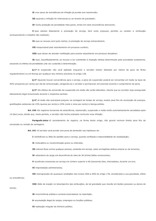 II -
III -
IV -
V -
VI -
VII -
VIII -
IX -
§ 1º -
§ 2º -
§ 3º -
§ 4º -
Art. 190 -
Parágrafo único -
Art. 191 -
I -
II -
III -
IV -
V -
VI -
VII -
VIII -
IX -
X -
XI -
nos casos de reincidência em infração já punida com repreensão;
quando a infração for intencional ou se revestir de gravidade;
como gradação de penalidade mais grave, tendo em vista circunstância atenuante;
que atestar falsamente a prestação de serviço, bem como propuser, permitir, ou receber a retribuição
correspondente a trabalho não realizado;
que se recusar, sem justo motivo, à prestação de serviço extraordinário;
responsável pelo retardamento em processo sumário;
que deixar de atender notificação para prestar depoimento em processo disciplinar;
que, injustificadamente, se recusar a ser submetido à inspeção médica determinada pela autoridade competente,
cessando os efeitos da penalidade uma vez cumprida a determinação.
A suspensão não será aplicada enquanto o servidor estiver afastado por motivo de gozo de férias
regulamentares ou em licença por qualquer dos motivos previstos no artigo 128.
Quando houver conveniência para o serviço, a pena de suspensão poderá ser convertida em multa na base de
50% (cinqüenta por cento) por dia de remuneração, obrigando-se o servidor a permanecer em exercício durante o cumprimento da pena.
Os efeitos da conversão da suspensão em multa não serão alterados, mesmo que ao servidor seja assegurado
afastamento legal remunerado durante o respectivo período.
A multa não acarretará prejuízo na contagem do tempo de serviço, exceto para fins de concessão de avanços,
gratificações adicionais de 15% (quinze por cento) e 25% (vinte e cinco por cento) e licença-prêmio.
Os registros funcionais de advertência, repreensão, suspensão e multa serão automaticamente cancelados após
10 (dez) anos, desde que, neste período, o servidor não tenha praticado nenhuma nova infração.
O cancelamento do registro, na forma deste artigo, não gerará nenhum direito para fins de
concessão ou revisão de vantagens.
O servidor será punido com pena de demissão nas hipóteses de:
ineficiência ou falta de aptidão para o serviço, quando verificada a impossibilidade de readaptação;
indisciplina ou insubordinação grave ou reiterada;
ofensa física contra qualquer pessoa, cometida em serviço, salvo em legítima defesa própria ou de terceiros;
abandono de cargo em decorrência de mais de 30 (trinta) faltas consecutivas;
ausências excessivas ao serviço em número superior a 60 (sessenta) dias, intercalados, durante um ano;
improbidade administrativa;
transgressão de quaisquer proibições dos incisos XVII a XXIV do artigo 178, considerada a sua gravidade, efeito
ou reincidência;
falta de exação no desempenho das atribuições, de tal gravidade que resulte em lesões pessoais ou danos de
monta;
incontinência pública e conduta escandalosa na repartição;
acumulação ilegal de cargos, empregos ou funções públicas;
aplicação irregular de dinheiro público;
 