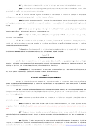 § 1º -
§ 2º -
Art. 202 -
§ 1º -
§ 2º -
§ 3º -
Art. 203 -
Parágrafo único -
Art. 204 -
Parágrafo único -
Art. 205 -
Art. 206 -
§ 1º -
§ 2º -
§ 3º -
§ 4º -
A sindicância será sempre cometida a servidor de hierarquia igual ou superior à do implicado, se houver.
O sindicante desenvolverá encargo em tempo integral, ficando dispensável de suas atribuições normais até a
apresentação do relatório final, no prazo estabelecido neste artigo.
O sindicante efetuará diligências necessárias ao esclarecimento da ocorrência e indicação do responsável,
ouvido, preliminarmente, o autor da representação e o servidor implicado, se houver.
Reunidos os elementos coletados, o sindicante traduzirá no relatório as suas conclusões gerais, indicando, se
possível, o provável culpado, qual a irregularidade ou transgressão praticada e o seu enquadramento nas disposições da lei reguladora da
matéria.
Somente poderá ser sugerida a instauração de inquérito administrativo quando, comprovadamente, os fatos
apurados na sindicância a tal conduzirem, na forma do inciso II do artigo 200.
Se a sindicância concluir pela culpabilidade do servidor, será este notificado para apresentar defesa, querendo,
no prazo de 3 (três) dias úteis.
A autoridade, de posse do relatório do sindicante, acompanhado dos elementos que instruírem o processo,
decidirá pelo arquivamento do processo, pela aplicação da penalidade cabível de sua competência, ou pela instauração de inquérito
administrativo, se estiver na sua alçada.
Quando a aplicação da penalidade ou a instauração de inquérito for de autoridade de outra alçada
ou competência, a esta deverá ser encaminhada a sindicância para apreciação das medidas propostas.
Capítulo III
Do Afastamento Preventivo
Como medida cautelar e a fim de que o servidor não venha a influir na apuração da irregularidade ou infração
funcional, a autoridade instauradora do processo administrativo disciplinar poderá determinar o afastamento preventivo do exercício das
atividades do seu cargo, pelo prazo de até 60 (sessenta) dias, sem prejuízo da remuneração.
O afastamento poderá ser prorrogado por igual período, findo o qual cessarão definitivamente os
seus efeitos, mesmo que o processo administrativo disciplinar ainda não tenha sido concluído.
Capítulo IV
Do Processo Administrativo Disciplinar em Espécie
O processo administrativo disciplinar é o instrumento utilizado no Estado para apurar responsabilidade de
servidor por irregularidade ou infração praticada no exercício de suas atribuições, ou que tenha relação direta com o exercício do cargo em
que se encontre efetivamente investido.
O processo administrativo disciplinar será conduzido por comissão composta de 3 (três) servidores estáveis, com
formação superior, sendo pelo menos um com titulação em Ciências Jurídicas e Sociais, designados pela autoridade competente, que indicará,
dentre eles, o seu presidente.
O presidente da comissão designará, para secretariá-la, um servidor que não poderá ser escolhido entre os
componentes da mesma.
Os membros da comissão não deverão ser de hierarquia inferior à do indiciado, nem estarem ligados ao mesmo
por qualquer vínculo de subordinação. (Parágrafo vetado pelo Governador do Estado e mantido pela Assembléia Legislativa no DOE de 08 de abril de
1994)
Não poderá integrar a comissão, nem exercer a função de secretário, o servidor que tenha feito a denúncia de
que resultar o processo disciplinar, bem como o cônjuge ou parente do acusado, consangüíneo ou afim, em linha reta ou colateral, até 3º
grau.
Nos casos em que a decisão final for da alçada exclusiva do Governador do Estado ou de dirigente máximo de
autarquia ou fundação pública, o processo administrativo-disciplinar será conduzido por Procurador do Estado, na condição de Autoridade
Processante, observando-se, no que couber, as demais normas do procedimento. (Parágrafo incluído pela Lei Complementar nº 10.902, de 26 de
 
