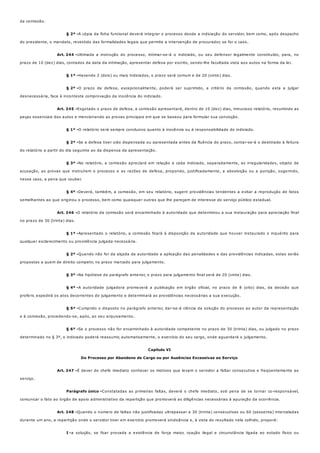 § 2º -
Art. 244 -
§ 1º -
§ 2º -
Art. 245 -
§ 1º -
§ 2º -
§ 3º -
§ 4º -
Art. 246 -
§ 1º -
§ 2º -
§ 3º -
§ 4º -
§ 5º -
§ 6º -
Art. 247 -
Parágrafo único -
Art. 248 -
I -
da comissão.
A cópia da ficha funcional deverá integrar o processo desde a indiciação do servidor, bem como, após despacho
do presidente, o mandato, revestido das formalidades legais que permite a intervenção de procurador, se for o caso.
Ultimada a instrução do processo, intimar-se-á o indiciado, ou seu defensor legalmente constituído, para, no
prazo de 10 (dez) dias, contados da data da intimação, apresentar defesa por escrito, sendo-lhe facultada vista aos autos na forma da lei.
Havendo 2 (dois) ou mais indiciados, o prazo será comum e de 20 (vinte) dias.
O prazo de defesa, excepcionalmente, poderá ser suprimido, a critério da comissão, quando esta a julgar
desnecessária, face à inconteste comprovação da inocência do indiciado.
Esgotado o prazo de defesa, a comissão apresentará, dentro de 10 (dez) dias, minucioso relatório, resumindo as
peças essenciais dos autos e mencionando as provas principais em que se baseou para formular sua convicção.
O relatório será sempre conclusivo quanto à inocência ou à responsabilidade do indiciado.
Se a defesa tiver sido dispensada ou apresentada antes da fluência do prazo, contar-se-á o destinado à feitura
do relatório a partir do dia seguinte ao da dispensa da apresentação.
No relatório, a comissão apreciará em relação a cada indiciado, separadamente, as irregularidades, objeto de
acusação, as provas que instruírem o processo e as razões de defesa, propondo, justificadamente, a absolvição ou a punição, sugerindo,
nesse caso, a pena que couber.
Deverá, também, a comissão, em seu relatório, sugerir providências tendentes a evitar a reprodução de fatos
semelhantes ao que originou o processo, bem como quaisquer outras que lhe pareçam de interesse do serviço público estadual.
O relatório da comissão será encaminhado à autoridade que determinou a sua instauração para apreciação final
no prazo de 30 (trinta) dias.
Apresentado o relatório, a comissão ficará à disposição da autoridade que houver instaurado o inquérito para
qualquer esclarecimento ou providência julgada necessária.
Quando não for da alçada da autoridade a aplicação das penalidades e das providências indicadas, estas serão
propostas a quem de direito competir, no prazo marcado para julgamento.
Na hipótese do parágrafo anterior, o prazo para julgamento final será de 20 (vinte) dias.
A autoridade julgadora promoverá a publicação em órgão oficial, no prazo de 8 (oito) dias, da decisão que
proferir, expedirá os atos decorrentes do julgamento e determinará as providências necessárias a sua execução.
Cumprido o disposto no parágrafo anterior, dar-se-á ciência da solução do processo ao autor da representação
e à comissão, procedendo-se, após, ao seu arquivamento.
Se o processo não for encaminhado à autoridade competente no prazo de 30 (trinta) dias, ou julgado no prazo
determinado no § 3º, o indiciado poderá reassumir, automaticamente, o exercício do seu cargo, onde aguardará o julgamento.
Capítulo VI
Do Processo por Abandono de Cargo ou por Ausências Excessivas ao Serviço
É dever do chefe imediato conhecer os motivos que levam o servidor a faltar consecutiva e freqüentemente ao
serviço.
Constatadas as primeiras faltas, deverá o chefe imediato, sob pena de se tornar co-responsável,
comunicar o fato ao órgão de apoio administrativo da repartição que promoverá as diligências necessárias à apuração da ocorrência.
Quando o número de faltas não justificadas ultrapassar a 30 (trinta) consecutivas ou 60 (sessenta) intercaladas
durante um ano, a repartição onde o servidor tiver em exercício promoverá sindicância e, à vista do resultado nela colhido, proporá:
a solução, se ficar provada a existência de força maior, coação ilegal e circunstância ligada ao estado físico ou
 