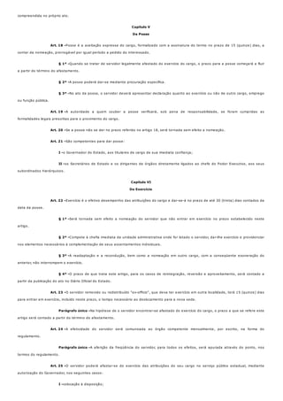 Art. 18 -
§ 1º -
§ 2º -
§ 3º -
Art. 19 -
Art. 20 -
Art. 21 -
I -
II -
Art. 22 -
§ 1º -
§ 2º -
§ 3º -
§ 4º -
Art. 23 -
Parágrafo único -
Art. 24 -
Parágrafo único -
Art. 25 -
I -
compreendida no próprio ato.
Capítulo V
Da Posse
Posse é a aceitação expressa do cargo, formalizado com a assinatura do termo no prazo de 15 (quinze) dias, a
contar da nomeação, prorrogável por igual período a pedido do interessado.
Quando se tratar de servidor legalmente afastado do exercício do cargo, o prazo para a posse começará a fluir
a partir do término do afastamento.
A posse poderá dar-se mediante procuração específica.
No ato da posse, o servidor deverá apresentar declaração quanto ao exercício ou não de outro cargo, emprego
ou função pública.
A autoridade a quem couber a posse verificará, sob pena de responsabilidade, se foram cumpridas as
formalidades legais prescritas para o provimento do cargo.
Se a posse não se der no prazo referido no artigo 18, será tornada sem efeito a nomeação.
São competentes para dar posse:
o Governador do Estado, aos titulares de cargo de sua imediata confiança;
os Secretários de Estado e os dirigentes de órgãos diretamente ligados ao chefe do Poder Executivo, aos seus
subordinados hierárquicos.
Capítulo VI
Do Exercício
Exercício é o efetivo desempenho das atribuições do cargo e dar-se-á no prazo de até 30 (trinta) dias contados da
data da posse.
Será tornada sem efeito a nomeação do servidor que não entrar em exercício no prazo estabelecido neste
artigo.
Compete à chefia imediata da unidade administrativa onde for lotado o servidor, dar-lhe exercício e providenciar
nos elementos necessários à complementação de seus assentamentos individuais.
A readaptação e a recondução, bem como a nomeação em outro cargo, com a conseqüente exoneração do
anterior, não interrompem o exercício.
O prazo de que trata este artigo, para os casos de reintegração, reversão e aproveitamento, será contado a
partir da publicação do ato no Diário Oficial do Estado.
O servidor removido ou redistribuído "ex-officio", que deva ter exercício em outra localidade, terá 15 (quinze) dias
para entrar em exercício, incluído neste prazo, o tempo necessário ao deslocamento para a nova sede.
Na hipótese de o servidor encontrar-se afastado do exercício do cargo, o prazo a que se refere este
artigo será contado a partir do término do afastamento.
A efetividade do servidor será comunicada ao órgão competente mensalmente, por escrito, na forma do
regulamento.
A aferição da freqüência do servidor, para todos os efeitos, será apurada através do ponto, nos
termos do regulamento.
O servidor poderá afastar-se do exercício das atribuições do seu cargo no serviço público estadual, mediante
autorização do Governador, nos seguintes casos:
colocação à disposição;
 
