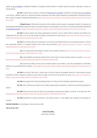 Art. 282 -
Parágrafo único -
Art. 283 -
Art. 284 -
a)
b)
c)
Art. 285 -
Art. 286 -
Art. 287 -
Art. 288 -
Art. 289 -
regime da Lei nº 4.860/65, a legislação trabalhista, a legislação portuária federal e a política nacional de salários, observado o quadro de
pessoal próprio.
A diferença de proventos, instituída pelo Decreto-Lei nº 1.145/46, estendida às autarquias pela Lei nº 1.851/52
e Ato 206/76 - DEPREC, aplica-se ao pessoal contratado diretamente sob regime jurídico trabalhista do Departamento Estadual de Portos,
Rios e Canais, vinculado à Previdência Social Federal. (Artigo vetado pelo Governador do Estado e mantido pela Assembléia Legislativa no DOE de 08 de
abril de 1994)
A diferença de proventos será concedida somente quando o empregado satisfizer os requisitos da
aposentadoria pela legislação estadual em vigor e que sejam estáveis no serviço público, a teor do art. 19 do Ato das Disposições Transitórias
da Constituição Federal. (Parágrafo único vetado pelo Governador do Estado e mantido pela Assembléia Legislativa no DOE de 08 de abril de 1994)
Os graus relativos aos cargos organizados em carreira a que se refere esta lei, enquanto não editada a lei
complementar de que trata o art. 31 da Constituição do Estado, correspondem as atuais classes. (Artigo vetado pelo Governador do Estado e
mantido pela Assembléia Legislativa no DOE de 08 de abril de 1994)
Ao servidor público civil é assegurado, nos termos da Constituição Federal e da Constituição Estadual, o direito à
livre organização sindical e os seguintes direitos, entre outros, dela decorrentes: (Artigo vetado pelo Governador do Estado e mantido pela
Assembléia Legislativa no DOE de 08 de abril de 1994)
de ser representado pelo sindicato, inclusive como substituto processual; (Alínea vetada pelo Governador do Estado e
mantido pela Assembléia Legislativa no DOE de 08 de abril de 1994)
de inamovibilidade do dirigente sindical, até 01 (um) ano após o final do mandato, exceto se a pedido; (Alínea vetada
pelo Governador do Estado e mantido pela Assembléia Legislativa no DOE de 08 de abril de 1994)
de descontar em folha, sem ônus para a entidade sindical a que for filiado, o valor das mensalidades e contribuições
definidas em assembléia geral da categoria. (Alínea vetada pelo Governador do Estado e mantido pela Assembléia Legislativa no DOE de 08 de abril de
1994)
No prazo de 180 (cento e oitenta) dias, a contar da data da promulgação desta lei, o Poder Executivo deverá
encaminhar ao Poder Legislativo, projeto de lei que trate do quadro de carreira dos funcionários de escola. (Artigo vetado pelo Governador do
Estado e mantido pela Assembléia Legislativa no DOE de 08 de abril de 1994)
As despesas decorrentes da aplicação desta lei correrão à conta de dotações orçamentárias próprias.
Fica o Executivo autorizado a abrir créditos suplementares necessários à cobertura das despesas geradas por
esta lei.
Esta lei entra em vigor na data de sua publicação, produzindo seus efeitos a contar de 1º de janeiro de 1994.
(Artigo vetado pelo Governador do Estado e mantido pela Assembléia Legislativa no DOE de 08 de abril de 1994)
Ressalvados os direitos adquiridos, o ato jurídico perfeito e a coisa julgada, são revogadas as disposições em
contrário.
PALÁCIO PIRATINI, em Porto Alegre, 03 de fevereiro de 1994.
DOE de 04/02/1994
ALCEU COLLARES,
Governador do Estado.
 