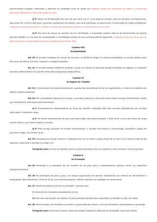 § 2º -
§ 3º -
Art. 30 -
Art. 31 -
Art. 32 -
Art. 33 -
§ 1º -
§ 2º -
§ 3º -
Art. 34 -
Parágrafo único -
Art. 35 -
Art. 36 -
Art. 37 -
I -
II -
Art. 38 -
Parágrafo único -
anteriormente ocupado, observado o disposto no parágrafo único do artigo 54. (Parágrafo vetado pelo Governador do Estado e mantido pela
Assembléia Legislativa no DOE de 08 de abril de 1994)
Antes da formalização dos atos de que trata o § 1º, será dada ao servidor vista do processo correspondente,
pelo prazo de 5 (cinco) dias para, querendo, apresentar sua defesa, que será submetida, em igual prazo, à apreciação do órgão competente.
(Parágrafo vetado pelo Governador do Estado e mantido pela Assembléia Legislativa no DOE de 08 de abril de 1994)
Em caso de recusa do servidor em ser cientificado, a autoridade poderá valer-se de testemunhas do próprio
local de trabalho ou, em caso de inassiduidade, a cientificação poderá ser por correspondência registrada. (Parágrafo vetado pelo Governador do
Estado e mantido pela Assembléia Legislativa no DOE de 08 de abril de 1994)
Capítulo VIII
Da Estabilidade
O servidor nomeado em virtude de concurso, na forma do artigo 12, adquire estabilidade no serviço público, após
dois anos de efetivo exercício, cumprido o estágio probatório.
O servidor público estável só perderá o cargo em virtude de sentença judicial transitada em julgado, ou mediante
processo administrativo em que lhe tenha sido assegurada ampla defesa.
Capítulo IX
Do Regime de Trabalho
O Governador do Estado determinará, quando não discriminado em lei ou regulamento, o horário de trabalho dos
órgãos públicos estaduais.
Por necessidade imperiosa de serviço, o servidor poderá ser convocado para cumprir serviço extraordinário, desde
que devidamente autorizado pelo Governador.
Consideram-se extraordinárias as horas de trabalho realizadas além das normais estabelecidas por jornada
diária para o respectivo cargo.
O horário extraordinário de que trata este artigo não poderá exceder a 25% (vinte e cinco por cento) da carga
horária diária a que estiver sujeito o servidor.
Pelo serviço prestado em horário extraordinário, o servidor terá direito a remuneração, facultada a opção em
pecúnia ou folga, nos termos da lei.
Considera-se serviço noturno o realizado entre as 22 (vinte e duas) horas de um dia e as 5 (cinco) horas do dia
seguinte, observado o previsto no artigo 113.
A hora de trabalho noturno será computada como de cinqüenta e dois minutos e trinta segundos.
Capítulo X
Da Promoção
Promoção é a passagem de um servidor de um grau para o imediatamente superior, dentro da respectiva
categoria funcional.
As promoções de grau a grau, nos cargos organizados em carreira, obedecerão aos critérios de merecimento e
antigüidade, alternadamente, na forma da lei, que deverá assegurar critérios objetivos na avaliação do merecimento.
Somente poderá concorrer à promoção o servidor que:
preencher os requisitos estabelecidos em lei;
não tiver sido punido nos últimos 12 (doze) meses com pena de suspensão, convertida, ou não, em multa.
Será anulado, em benefício do servidor a quem cabia por direito, o ato que formalizou indevidamente a promoção.
O servidor a quem cabia a promoção receberá a diferença de retribuição a que tiver direito.
 