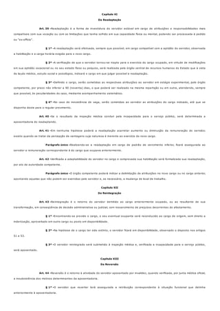 Art. 39 -
§ 1º -
§ 2º -
§ 3º -
§ 4º -
Art. 40 -
Art. 41 -
Parágrafo único -
Art. 42 -
Parágrafo único -
Art. 43 -
§ 1º -
§ 2º -
§ 3º -
Art. 44 -
§ 1º -
Capítulo XI
Da Readaptação
Readaptação é a forma de investidura do servidor estável em cargo de atribuições e responsabilidades mais
compatíveis com sua vocação ou com as limitações que tenha sofrido em sua capacidade física ou mental, podendo ser processada à pedido
ou "ex-officio".
A readaptação será efetivada, sempre que possível, em cargo compatível com a aptidão do servidor, observada
a habilitação e a carga horária exigida para o novo cargo.
A verificação de que o servidor tornou-se inapto para o exercício do cargo ocupado, em virtude de modificações
em sua aptidão vocacional ou no seu estado físico ou psíquico, será realizada pelo órgão central de recursos humanos do Estado que à vista
de laudo médico, estudo social e psicológico, indicará o cargo em que julgar possível a readaptação.
Definido o cargo, serão cometidas as respectivas atribuições ao servidor em estágio experimental, pelo órgão
competente, por prazo não inferior a 90 (noventa) dias, o que poderá ser realizado na mesma repartição ou em outra, atendendo, sempre
que possível, às peculiaridades do caso, mediante acompanhamento sistemático.
No caso de inexistência de vaga, serão cometidas ao servidor as atribuições do cargo indicado, até que se
disponha deste para o regular provimento.
Se o resultado da inspeção médica concluir pela incapacidade para o serviço público, será determinada a
aposentadoria do readaptando.
Em nenhuma hipótese poderá a readaptação acarretar aumento ou diminuição da remuneração do servidor,
exceto quando se tratar da percepção de vantagens cuja natureza é inerente ao exercício do novo cargo.
Realizando-se a readaptação em cargo de padrão de vencimento inferior, ficará assegurada ao
servidor a remuneração correspondente à do cargo que ocupava anteriormente.
Verificada a adaptabilidade do servidor no cargo e comprovada sua habilitação será formalizada sua readaptação,
por ato de autoridade competente.
O órgão competente poderá indicar a delimitação de atribuições no novo cargo ou no cargo anterior,
apontando aquelas que não podem ser exercidas pelo servidor e, se necessário, a mudança de local de trabalho.
Capítulo XII
Da Reintegração
Reintegração é o retorno do servidor demitido ao cargo anteriormente ocupado, ou ao resultante de sua
transformação, em conseqüência de decisão administrativa ou judicial, com ressarcimento de prejuízos decorrentes do afastamento.
Encontrando-se provido o cargo, o seu eventual ocupante será reconduzido ao cargo de origem, sem direito a
indenização, aproveitado em outro cargo ou posto em disponibilidade.
Na hipótese de o cargo ter sido extinto, o servidor ficará em disponibilidade, observado o disposto nos artigos
51 a 53.
O servidor reintegrado será submetido à inspeção médica e, verificada a incapacidade para o serviço público,
será aposentado.
Capítulo XIII
Da Reversão
Reversão é o retorno à atividade do servidor aposentado por invalidez, quando verificada, por junta médica oficial,
a insubsistência dos motivos determinantes da aposentadoria.
O servidor que reverter terá assegurada a retribuição correspondente à situação funcional que detinha
anteriormente à aposentadoria.
 