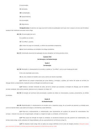 I -
II -
III -
IV -
V -
VI -
Parágrafo único -
Art. 56 -
I -
II -
a)
b)
Art. 57 -
Art. 58 -
I -
II -
§ 1º -
§ 2º -
Art. 59 -
Art. 60 -
§ 1º -
§ 2º -
§ 3º -
exoneração;
demissão;
readaptação;
aposentadoria;
recondução;
falecimento.
A abertura da vaga ocorrerá na data da publicação da lei que criar o cargo ou do ato que formalizar
qualquer das hipóteses previstas neste artigo.
A exoneração dar-se-á:
a pedido do servidor;
"ex-officio", quando:
se tratar de cargo em comissão, a critério da autoridade competente;
não forem satisfeitas as condições do estágio probatório.
A demissão decorrerá de aplicação de pena disciplinar na forma prevista em lei.
Capítulo XVII
Da Remoção e da Redistribuição
Seção I
Da Remoção
Remoção é o deslocamento do servidor, a pedido ou "ex-officio", com ou sem mudança de sede:
de uma repartição para outra;
de uma unidade de trabalho para outra, dentro da mesma repartição.
Deverá ser sempre comprovada por junta médica, a remoção, a pedido, por motivo de saúde do servidor, do
cônjuge deste ou dependente, mediante prévia verificação da existência de vaga.
Sendo o servidor removido da sede, dar-se-á, sempre que possível, a remoção do cônjuge, que for também
servidor estadual; não sendo possível, observar-se-á o disposto no artigo 147.
A remoção por permuta será processada a pedido de ambos os interessados, ouvidas, previamente, as chefias
envolvidas.
Seção II
Da Redistribuição
Redistribuição é o deslocamento do servidor com o respectivo cargo, de um quadro de pessoal ou entidade para
outro do mesmo Poder, cujos planos de cargos e vencimentos sejam idênticos.
Dar-se-á, exclusivamente, a redistribuição, para ajustamento de quadros de pessoal às necessidades dos
serviços , inclusive nos casos de reorganização, extinção ou criação de órgão ou entidade, na forma da lei.
Nos casos de extinção de órgão ou entidade, os servidores estáveis que não puderem ser redistribuídos, nos
termos deste artigo, serão colocados em disponibilidade, até seu aproveitamento na forma do artigo 51.
O disposto neste artigo não se aplica aos cargos definidos em lei como de lotação privativa. (Parágrafo vetado
pelo Governador do Estado e mantido pela Assembléia Legislativa no DOE de 08 de abril de 1994)
 