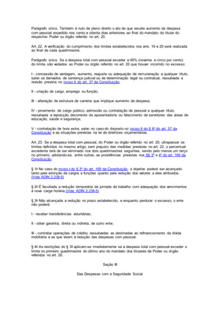 Parágrafo único. Também é nulo de pleno direito o ato de que resulte aumento da despesa
com pessoal expedido nos cento e oitenta dias anteriores ao final do mandato do titular do
respectivo Poder ou órgão referido no art. 20.
Art. 22. A verificação do cumprimento dos limites estabelecidos nos arts. 19 e 20 será realizada
ao final de cada quadrimestre.
Parágrafo único. Se a despesa total com pessoal exceder a 95% (noventa e cinco por cento)
do limite, são vedados ao Poder ou órgão referido no art. 20 que houver incorrido no excesso:
I - concessão de vantagem, aumento, reajuste ou adequação de remuneração a qualquer título,
salvo os derivados de sentença judicial ou de determinação legal ou contratual, ressalvada a
revisão prevista no inciso X do art. 37 da Constituição;
II - criação de cargo, emprego ou função;
III - alteração de estrutura de carreira que implique aumento de despesa;
IV - provimento de cargo público, admissão ou contratação de pessoal a qualquer título,
ressalvada a reposição decorrente de aposentadoria ou falecimento de servidores das áreas de
educação, saúde e segurança;
V - contratação de hora extra, salvo no caso do disposto no inciso II do § 6o do art. 57 da
Constituição e as situações previstas na lei de diretrizes orçamentárias.
Art. 23. Se a despesa total com pessoal, do Poder ou órgão referido no art. 20, ultrapassar os
limites definidos no mesmo artigo, sem prejuízo das medidas previstas no art. 22, o percentual
excedente terá de ser eliminado nos dois quadrimestres seguintes, sendo pelo menos um terço
no primeiro, adotando-se, entre outras, as providências previstas nos §§ 3º e 4o do art. 169 da
Constituição.
§ 1o No caso do inciso I do § 3º do art. 169 da Constituição, o objetivo poderá ser alcançado
tanto pela extinção de cargos e funções quanto pela redução dos valores a eles atribuídos.
(Vide ADIN 2.238-5)
§ 2o É facultada a redução temporária da jornada de trabalho com adequação dos vencimentos
à nova carga horária.(Vide ADIN 2.238-5)
§ 3o Não alcançada a redução no prazo estabelecido, e enquanto perdurar o excesso, o ente
não poderá:
I - receber transferências voluntárias;
II - obter garantia, direta ou indireta, de outro ente;
III - contratar operações de crédito, ressalvadas as destinadas ao refinanciamento da dívida
mobiliária e as que visem à redução das despesas com pessoal.
§ 4o As restrições do § 3o aplicam-se imediatamente se a despesa total com pessoal exceder o
limite no primeiro quadrimestre do último ano do mandato dos titulares de Poder ou órgão
referidos no art. 20.
Seção III
Das Despesas com a Seguridade Social
 