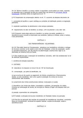 Art. 24. Nenhum benefício ou serviço relativo à seguridade social poderá ser criado, majorado
ou estendido sem a indicação da fonte de custeio total, nos termos do § 5o do art. 195 da
Constituição, atendidas ainda as exigências do art. 17.
§ 1o É dispensada da compensação referida no art. 17 o aumento de despesa decorrente de:
I - concessão de benefício a quem satisfaça as condições de habilitação prevista na legislação
pertinente;
II - expansão quantitativa do atendimento e dos serviços prestados;
III - reajustamento de valor do benefício ou serviço, a fim de preservar o seu valor real.
§ 2o O disposto neste artigo aplica-se a benefício ou serviço de saúde, previdência e
assistência social, inclusive os destinados aos servidores públicos e militares, ativos e inativos,
e aos pensionistas.
CAPÍTULO V
DAS TRANSFERÊNCIAS VOLUNTÁRIAS
Art. 25. Para efeito desta Lei Complementar, entende-se por transferência voluntária a entrega
de recursos correntes ou de capital a outro ente da Federação, a título de cooperação, auxílio
ou assistência financeira, que não decorra de determinação constitucional, legal ou os
destinados ao Sistema Único de Saúde.
§ 1o São exigências para a realização de transferência voluntária, além das estabelecidas na lei
de diretrizes orçamentárias:
I - existência de dotação específica;
II - (VETADO)
III - observância do disposto no inciso X do art. 167 da Constituição;
IV - comprovação, por parte do beneficiário, de:
a) que se acha em dia quanto ao pagamento de tributos, empréstimos e financiamentos
devidos ao ente transferidor, bem como quanto à prestação de contas de recursos
anteriormente dele recebidos;
b) cumprimento dos limites constitucionais relativos à educação e à saúde;
c) observância dos limites das dívidas consolidada e mobiliária, de operações de crédito,
inclusive por antecipação de receita, de inscrição em Restos a Pagar e de despesa total com
pessoal;
d) previsão orçamentária de contrapartida.
§ 2o É vedada a utilização de recursos transferidos em finalidade diversa da pactuada.
§ 3o Para fins da aplicação das sanções de suspensão de transferências voluntárias constantes
desta Lei Complementar, excetuam-se aquelas relativas a ações de educação, saúde e
assistência social.
CAPÍTULO VI
 