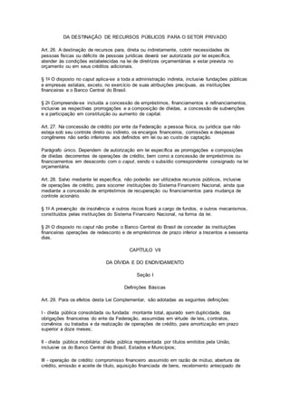 DA DESTINAÇÃO DE RECURSOS PÚBLICOS PARA O SETOR PRIVADO
Art. 26. A destinação de recursos para, direta ou indiretamente, cobrir necessidades de
pessoas físicas ou déficits de pessoas jurídicas deverá ser autorizada por lei específica,
atender às condições estabelecidas na lei de diretrizes orçamentárias e estar prevista no
orçamento ou em seus créditos adicionais.
§ 1o O disposto no caput aplica-se a toda a administração indireta, inclusive fundações públicas
e empresas estatais, exceto, no exercício de suas atribuições precípuas, as instituições
financeiras e o Banco Central do Brasil.
§ 2o Compreende-se incluída a concessão de empréstimos, financiamentos e refinanciamentos,
inclusive as respectivas prorrogações e a composição de dívidas, a concessão de subvenções
e a participação em constituição ou aumento de capital.
Art. 27. Na concessão de crédito por ente da Federação a pessoa física, ou jurídica que não
esteja sob seu controle direto ou indireto, os encargos financeiros, comissões e despesas
congêneres não serão inferiores aos definidos em lei ou ao custo de captação.
Parágrafo único. Dependem de autorização em lei específica as prorrogações e composições
de dívidas decorrentes de operações de crédito, bem como a concessão de empréstimos ou
financiamentos em desacordo com o caput, sendo o subsídio correspondente consignado na lei
orçamentária.
Art. 28. Salvo mediante lei específica, não poderão ser utilizados recursos públicos, inclusive
de operações de crédito, para socorrer instituições do Sistema Financeiro Nacional, ainda que
mediante a concessão de empréstimos de recuperação ou financiamentos para mudança de
controle acionário.
§ 1o A prevenção de insolvência e outros riscos ficará a cargo de fundos, e outros mecanismos,
constituídos pelas instituições do Sistema Financeiro Nacional, na forma da lei.
§ 2o O disposto no caput não proíbe o Banco Central do Brasil de conceder às instituições
financeiras operações de redesconto e de empréstimos de prazo inferior a trezentos e sessenta
dias.
CAPÍTULO VII
DA DÍVIDA E DO ENDIVIDAMENTO
Seção I
Definições Básicas
Art. 29. Para os efeitos desta Lei Complementar, são adotadas as seguintes definições:
I - dívida pública consolidada ou fundada: montante total, apurado sem duplicidade, das
obrigações financeiras do ente da Federação, assumidas em virtude de leis, contratos,
convênios ou tratados e da realização de operações de crédito, para amortização em prazo
superior a doze meses;
II - dívida pública mobiliária: dívida pública representada por títulos emitidos pela União,
inclusive os do Banco Central do Brasil, Estados e Municípios;
III - operação de crédito: compromisso financeiro assumido em razão de mútuo, abertura de
crédito, emissão e aceite de título, aquisição financiada de bens, recebimento antecipado de
 