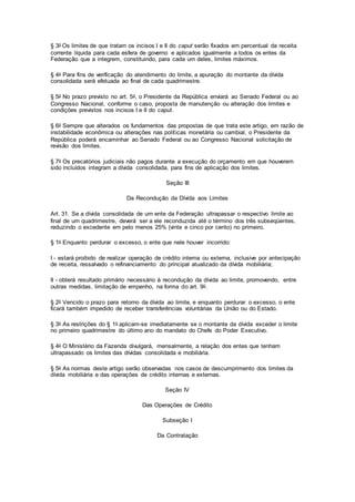 § 3o Os limites de que tratam os incisos I e II do caput serão fixados em percentual da receita
corrente líquida para cada esfera de governo e aplicados igualmente a todos os entes da
Federação que a integrem, constituindo, para cada um deles, limites máximos.
§ 4o Para fins de verificação do atendimento do limite, a apuração do montante da dívida
consolidada será efetuada ao final de cada quadrimestre.
§ 5o No prazo previsto no art. 5o, o Presidente da República enviará ao Senado Federal ou ao
Congresso Nacional, conforme o caso, proposta de manutenção ou alteração dos limites e
condições previstos nos incisos I e II do caput.
§ 6o Sempre que alterados os fundamentos das propostas de que trata este artigo, em razão de
instabilidade econômica ou alterações nas políticas monetária ou cambial, o Presidente da
República poderá encaminhar ao Senado Federal ou ao Congresso Nacional solicitação de
revisão dos limites.
§ 7o Os precatórios judiciais não pagos durante a execução do orçamento em que houverem
sido incluídos integram a dívida consolidada, para fins de aplicação dos limites.
Seção III
Da Recondução da Dívida aos Limites
Art. 31. Se a dívida consolidada de um ente da Federação ultrapassar o respectivo limite ao
final de um quadrimestre, deverá ser a ele reconduzida até o término dos três subseqüentes,
reduzindo o excedente em pelo menos 25% (vinte e cinco por cento) no primeiro.
§ 1o Enquanto perdurar o excesso, o ente que nele houver incorrido:
I - estará proibido de realizar operação de crédito interna ou externa, inclusive por antecipação
de receita, ressalvado o refinanciamento do principal atualizado da dívida mobiliária;
II - obterá resultado primário necessário à recondução da dívida ao limite, promovendo, entre
outras medidas, limitação de empenho, na forma do art. 9o.
§ 2o Vencido o prazo para retorno da dívida ao limite, e enquanto perdurar o excesso, o ente
ficará também impedido de receber transferências voluntárias da União ou do Estado.
§ 3o As restrições do § 1o aplicam-se imediatamente se o montante da dívida exceder o limite
no primeiro quadrimestre do último ano do mandato do Chefe do Poder Executivo.
§ 4o O Ministério da Fazenda divulgará, mensalmente, a relação dos entes que tenham
ultrapassado os limites das dívidas consolidada e mobiliária.
§ 5o As normas deste artigo serão observadas nos casos de descumprimento dos limites da
dívida mobiliária e das operações de crédito internas e externas.
Seção IV
Das Operações de Crédito
Subseção I
Da Contratação
 
