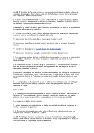 Art. 32. O Ministério da Fazenda verificará o cumprimento dos limites e condições relativos à
realização de operações de crédito de cada ente da Federação, inclusive das empresas por
eles controladas, direta ou indiretamente.
§ 1o O ente interessado formalizará seu pleito fundamentando-o em parecer de seus órgãos
técnicos e jurídicos, demonstrando a relação custo-benefício, o interesse econômico e social
da operação e o atendimento das seguintes condições:
I - existência de prévia e expressa autorização para a contratação, no texto da lei orçamentária,
em créditos adicionais ou lei específica;
II - inclusão no orçamento ou em créditos adicionais dos recursos provenientes da operação,
exceto no caso de operações por antecipação de receita;
III - observância dos limites e condições fixados pelo Senado Federal;
IV - autorização específica do Senado Federal, quando se tratar de operação de crédito
externo;
V - atendimento do disposto no inciso III do art. 167 da Constituição;
VI - observância das demais restrições estabelecidas nesta Lei Complementar.
§ 2o As operações relativas à dívida mobiliária federal autorizadas, no texto da lei orçamentária
ou de créditos adicionais, serão objeto de processo simplificado que atenda às suas
especificidades.
§ 3o Para fins do disposto no inciso V do § 1o, considerar-se-á, em cada exercício financeiro, o
total dos recursos de operações de crédito nele ingressados e o das despesas de capital
executadas, observado o seguinte:
I - não serão computadas nas despesas de capital as realizadas sob a forma de empréstimo ou
financiamento a contribuinte, com o intuito de promover incentivo fiscal, tendo por base tributo
de competência do ente da Federação, se resultar a diminuição, direta ou indireta, do ônus
deste;
II - se o empréstimo ou financiamento a que se refere o inciso I for concedido por instituição
financeira controlada pelo ente da Federação, o valor da operação será deduzido das
despesas de capital;
III - (VETADO)
§ 4o Sem prejuízo das atribuições próprias do Senado Federal e do Banco Central do Brasil, o
Ministério da Fazenda efetuará o registro eletrônico centralizado e atualizado das dívidas
públicas interna e externa, garantido o acesso público às informações, que incluirão:
I - encargos e condições de contratação;
II - saldos atualizados e limites relativos às dívidas consolidada e mobiliária, operações de
crédito e concessão de garantias.
§ 5o Os contratos de operação de crédito externo não conterão cláusula que importe na
compensação automática de débitos e créditos.
Art. 33. A instituição financeira que contratar operação de crédito com ente da Federação,
exceto quando relativa à dívida mobiliária ou à externa, deverá exigir comprovação de que a
operação atende às condições e limites estabelecidos.
 