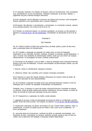 § 1o A operação realizada com infração do disposto nesta Lei Complementar será considerada
nula, procedendo-se ao seu cancelamento, mediante a devolução do principal, vedados o
pagamento de juros e demais encargos financeiros.
§ 2o Se a devolução não for efetuada no exercício de ingresso dos recursos, será consignada
reserva específica na lei orçamentária para o exercício seguinte.
§ 3o Enquanto não efetuado o cancelamento, a amortização, ou constituída a reserva, aplicam-
se as sanções previstas nos incisos do § 3o do art. 23.
§ 4o Também se constituirá reserva, no montante equivalente ao excesso, se não atendido o
disposto no inciso III do art. 167 da Constituição, consideradas as disposições do § 3o do art.
32.
Subseção II
Das Vedações
Art. 34. O Banco Central do Brasil não emitirá títulos da dívida pública a partir de dois anos
após a publicação desta Lei Complementar.
Art. 35. É vedada a realização de operação de crédito entre um ente da Federação,
diretamente ou por intermédio de fundo, autarquia, fundação ou empresa estatal dependente, e
outro, inclusive suas entidades da administração indireta, ainda que sob a forma de novação,
refinanciamento ou postergação de dívida contraída anteriormente.
§ 1o Excetuam-se da vedação a que se refere o caput as operações entre instituição financeira
estatal e outro ente da Federação, inclusive suas entidades da administração indireta, que não
se destinem a:
I - financiar, direta ou indiretamente, despesas correntes;
II - refinanciar dívidas não contraídas junto à própria instituição concedente.
§ 2o O disposto no caput não impede Estados e Municípios de comprar títulos da dívida da
União como aplicação de suas disponibilidades.
Art. 36. É proibida a operação de crédito entre uma instituição financeira estatal e o ente da
Federação que a controle, na qualidade de beneficiário do empréstimo.
Parágrafo único. O disposto no caput não proíbe instituição financeira controlada de adquirir,
no mercado, títulos da dívida pública para atender investimento de seus clientes, ou títulos da
dívida de emissão da União para aplicação de recursos próprios.
Art. 37. Equiparam-se a operações de crédito e estão vedados:
I - captação de recursos a título de antecipação de receita de tributo ou contribuição cujo fato
gerador ainda não tenha ocorrido, sem prejuízo do disposto no § 7o do art. 150 da Constituição;
II - recebimento antecipado de valores de empresa em que o Poder Público detenha, direta ou
indiretamente, a maioria do capital social com direito a voto, salvo lucros e dividendos, na
forma da legislação;
III - assunção direta de compromisso, confissão de dívida ou operação assemelhada, com
fornecedor de bens, mercadorias ou serviços, mediante emissão, aceite ou aval de título de
crédito, não se aplicando esta vedação a empresas estatais dependentes;
 
