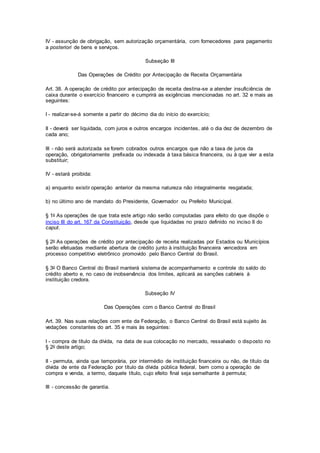 IV - assunção de obrigação, sem autorização orçamentária, com fornecedores para pagamento
a posteriori de bens e serviços.
Subseção III
Das Operações de Crédito por Antecipação de Receita Orçamentária
Art. 38. A operação de crédito por antecipação de receita destina-se a atender insuficiência de
caixa durante o exercício financeiro e cumprirá as exigências mencionadas no art. 32 e mais as
seguintes:
I - realizar-se-á somente a partir do décimo dia do início do exercício;
II - deverá ser liquidada, com juros e outros encargos incidentes, até o dia dez de dezembro de
cada ano;
III - não será autorizada se forem cobrados outros encargos que não a taxa de juros da
operação, obrigatoriamente prefixada ou indexada à taxa básica financeira, ou à que vier a esta
substituir;
IV - estará proibida:
a) enquanto existir operação anterior da mesma natureza não integralmente resgatada;
b) no último ano de mandato do Presidente, Governador ou Prefeito Municipal.
§ 1o As operações de que trata este artigo não serão computadas para efeito do que dispõe o
inciso III do art. 167 da Constituição, desde que liquidadas no prazo definido no inciso II do
caput.
§ 2o As operações de crédito por antecipação de receita realizadas por Estados ou Municípios
serão efetuadas mediante abertura de crédito junto à instituição financeira vencedora em
processo competitivo eletrônico promovido pelo Banco Central do Brasil.
§ 3o O Banco Central do Brasil manterá sistema de acompanhamento e controle do saldo do
crédito aberto e, no caso de inobservância dos limites, aplicará as sanções cabíveis à
instituição credora.
Subseção IV
Das Operações com o Banco Central do Brasil
Art. 39. Nas suas relações com ente da Federação, o Banco Central do Brasil está sujeito às
vedações constantes do art. 35 e mais às seguintes:
I - compra de título da dívida, na data de sua colocação no mercado, ressalvado o disposto no
§ 2o deste artigo;
II - permuta, ainda que temporária, por intermédio de instituição financeira ou não, de título da
dívida de ente da Federação por título da dívida pública federal, bem como a operação de
compra e venda, a termo, daquele título, cujo efeito final seja semelhante à permuta;
III - concessão de garantia.
 