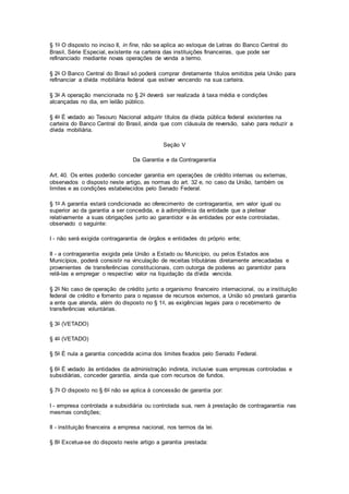 § 1o O disposto no inciso II, in fine, não se aplica ao estoque de Letras do Banco Central do
Brasil, Série Especial, existente na carteira das instituições financeiras, que pode ser
refinanciado mediante novas operações de venda a termo.
§ 2o O Banco Central do Brasil só poderá comprar diretamente títulos emitidos pela União para
refinanciar a dívida mobiliária federal que estiver vencendo na sua carteira.
§ 3o A operação mencionada no § 2o deverá ser realizada à taxa média e condições
alcançadas no dia, em leilão público.
§ 4o É vedado ao Tesouro Nacional adquirir títulos da dívida pública federal existentes na
carteira do Banco Central do Brasil, ainda que com cláusula de reversão, salvo para reduzir a
dívida mobiliária.
Seção V
Da Garantia e da Contragarantia
Art. 40. Os entes poderão conceder garantia em operações de crédito internas ou externas,
observados o disposto neste artigo, as normas do art. 32 e, no caso da União, também os
limites e as condições estabelecidos pelo Senado Federal.
§ 1o A garantia estará condicionada ao oferecimento de contragarantia, em valor igual ou
superior ao da garantia a ser concedida, e à adimplência da entidade que a pleitear
relativamente a suas obrigações junto ao garantidor e às entidades por este controladas,
observado o seguinte:
I - não será exigida contragarantia de órgãos e entidades do próprio ente;
II - a contragarantia exigida pela União a Estado ou Município, ou pelos Estados aos
Municípios, poderá consistir na vinculação de receitas tributárias diretamente arrecadadas e
provenientes de transferências constitucionais, com outorga de poderes ao garantidor para
retê-las e empregar o respectivo valor na liquidação da dívida vencida.
§ 2o No caso de operação de crédito junto a organismo financeiro internacional, ou a instituição
federal de crédito e fomento para o repasse de recursos externos, a União só prestará garantia
a ente que atenda, além do disposto no § 1o, as exigências legais para o recebimento de
transferências voluntárias.
§ 3o (VETADO)
§ 4o (VETADO)
§ 5o É nula a garantia concedida acima dos limites fixados pelo Senado Federal.
§ 6o É vedado às entidades da administração indireta, inclusive suas empresas controladas e
subsidiárias, conceder garantia, ainda que com recursos de fundos.
§ 7o O disposto no § 6o não se aplica à concessão de garantia por:
I - empresa controlada a subsidiária ou controlada sua, nem à prestação de contragarantia nas
mesmas condições;
II - instituição financeira a empresa nacional, nos termos da lei.
§ 8o Excetua-se do disposto neste artigo a garantia prestada:
 