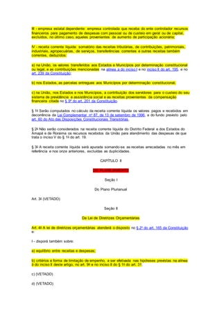 III - empresa estatal dependente: empresa controlada que receba do ente controlador recursos
financeiros para pagamento de despesas com pessoal ou de custeio em geral ou de capital,
excluídos, no último caso, aqueles provenientes de aumento de participação acionária;
IV - receita corrente líquida: somatório das receitas tributárias, de contribuições, patrimoniais,
industriais, agropecuárias, de serviços, transferências correntes e outras receitas também
correntes, deduzidos:
a) na União, os valores transferidos aos Estados e Municípios por determinação constitucional
ou legal, e as contribuições mencionadas na alínea a do inciso I e no inciso II do art. 195, e no
art. 239 da Constituição;
b) nos Estados, as parcelas entregues aos Municípios por determinação constitucional;
c) na União, nos Estados e nos Municípios, a contribuição dos servidores para o custeio do seu
sistema de previdência e assistência social e as receitas provenientes da compensação
financeira citada no § 9º do art. 201 da Constituição.
§ 1o Serão computados no cálculo da receita corrente líquida os valores pagos e recebidos em
decorrência da Lei Complementar no 87, de 13 de setembro de 1996, e do fundo previsto pelo
art. 60 do Ato das Disposições Constitucionais Transitórias.
§ 2o Não serão considerados na receita corrente líquida do Distrito Federal e dos Estados do
Amapá e de Roraima os recursos recebidos da União para atendimento das despesas de que
trata o inciso V do § 1o do art. 19.
§ 3o A receita corrente líquida será apurada somando-se as receitas arrecadadas no mês em
referência e nos onze anteriores, excluídas as duplicidades.
CAPÍTULO II
DO PLANEJAMENTO
Seção I
Do Plano Plurianual
Art. 3o (VETADO)
Seção II
Da Lei de Diretrizes Orçamentárias
Art. 4o A lei de diretrizes orçamentárias atenderá o disposto no § 2o do art. 165 da Constituição
e:
I - disporá também sobre:
a) equilíbrio entre receitas e despesas;
b) critérios e forma de limitação de empenho, a ser efetivada nas hipóteses previstas na alínea
b do inciso II deste artigo, no art. 9o e no inciso II do § 1o do art. 31;
c) (VETADO)
d) (VETADO)
 
