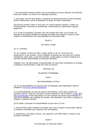 I - por instituições financeiras estatais, que se submeterão às normas aplicáveis às instituições
financeiras privadas, de acordo com a legislação pertinente;
II - pela União, na forma de lei federal, a empresas de natureza financeira por ela controladas,
direta e indiretamente, quanto às operações de seguro de crédito à exportação.
§ 9o Quando honrarem dívida de outro ente, em razão de garantia prestada, a União e os
Estados poderão condicionar as transferências constitucionais ao ressarcimento daquele
pagamento.
§ 10. O ente da Federação cuja dívida tiver sido honrada pela União ou por Estado, em
decorrência de garantia prestada em operação de crédito, terá suspenso o acesso a novos
créditos ou financiamentos até a total liquidação da mencionada dívida.
Seção VI
Dos Restos a Pagar
Art. 41. (VETADO)
Art. 42. É vedado ao titular de Poder ou órgão referido no art. 20, nos últimos dois
quadrimestres do seu mandato, contrair obrigação de despesa que não possa ser cumprida
integralmente dentro dele, ou que tenha parcelas a serem pagas no exercício seguinte sem
que haja suficiente disponibilidade de caixa para este efeito.
Parágrafo único. Na determinação da disponibilidade de caixa serão considerados os encargos
e despesas compromissadas a pagar até o final do exercício.
CAPÍTULO VIII
DA GESTÃO PATRIMONIAL
Seção I
Das Disponibilidades de Caixa
Art. 43. As disponibilidades de caixa dos entes da Federação serão depositadas conforme
estabelece o § 3o do art. 164 da Constituição.
§ 1o As disponibilidades de caixa dos regimes de previdência social, geral e próprio dos
servidores públicos, ainda que vinculadas a fundos específicos a que se referem os arts. 249 e
250 da Constituição, ficarão depositadas em conta separada das demais disponibilidades de
cada ente e aplicadas nas condições de mercado, com observância dos limites e condições de
proteção e prudência financeira.
§ 2o É vedada a aplicação das disponibilidades de que trata o § 1o em:
I - títulos da dívida pública estadual e municipal, bem como em ações e outros papéis relativos
às empresas controladas pelo respectivo ente da Federação;
II - empréstimos, de qualquer natureza, aos segurados e ao Poder Público, inclusive a suas
empresas controladas.
Seção II
Da Preservação do Patrimônio Público
 