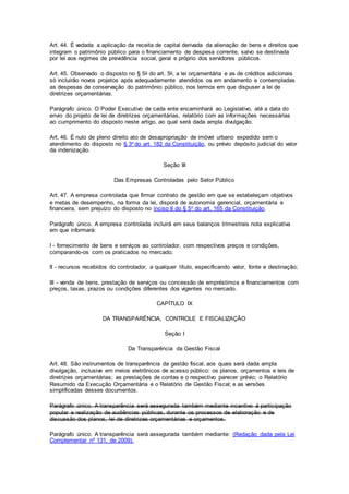 Art. 44. É vedada a aplicação da receita de capital derivada da alienação de bens e direitos que
integram o patrimônio público para o financiamento de despesa corrente, salvo se destinada
por lei aos regimes de previdência social, geral e próprio dos servidores públicos.
Art. 45. Observado o disposto no § 5o do art. 5o, a lei orçamentária e as de créditos adicionais
só incluirão novos projetos após adequadamente atendidos os em andamento e contempladas
as despesas de conservação do patrimônio público, nos termos em que dispuser a lei de
diretrizes orçamentárias.
Parágrafo único. O Poder Executivo de cada ente encaminhará ao Legislativo, até a data do
envio do projeto de lei de diretrizes orçamentárias, relatório com as informações necessárias
ao cumprimento do disposto neste artigo, ao qual será dada ampla divulgação.
Art. 46. É nulo de pleno direito ato de desapropriação de imóvel urbano expedido sem o
atendimento do disposto no § 3o do art. 182 da Constituição, ou prévio depósito judicial do valor
da indenização.
Seção III
Das Empresas Controladas pelo Setor Público
Art. 47. A empresa controlada que firmar contrato de gestão em que se estabeleçam objetivos
e metas de desempenho, na forma da lei, disporá de autonomia gerencial, orçamentária e
financeira, sem prejuízo do disposto no inciso II do § 5o do art. 165 da Constituição.
Parágrafo único. A empresa controlada incluirá em seus balanços trimestrais nota explicativa
em que informará:
I - fornecimento de bens e serviços ao controlador, com respectivos preços e condições,
comparando-os com os praticados no mercado;
II - recursos recebidos do controlador, a qualquer título, especificando valor, fonte e destinação;
III - venda de bens, prestação de serviços ou concessão de empréstimos e financiamentos com
preços, taxas, prazos ou condições diferentes dos vigentes no mercado.
CAPÍTULO IX
DA TRANSPARÊNCIA, CONTROLE E FISCALIZAÇÃO
Seção I
Da Transparência da Gestão Fiscal
Art. 48. São instrumentos de transparência da gestão fiscal, aos quais será dada ampla
divulgação, inclusive em meios eletrônicos de acesso público: os planos, orçamentos e leis de
diretrizes orçamentárias; as prestações de contas e o respectivo parecer prévio; o Relatório
Resumido da Execução Orçamentária e o Relatório de Gestão Fiscal; e as versões
simplificadas desses documentos.
Parágrafo único. A transparência será assegurada também mediante incentivo à participação
popular e realização de audiências públicas, durante os processos de elaboração e de
discussão dos planos, lei de diretrizes orçamentárias e orçamentos.
Parágrafo único. A transparência será assegurada também mediante: (Redação dada pela Lei
Complementar nº 131, de 2009).
 