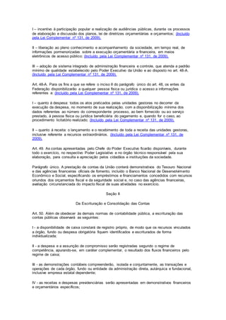 I – incentivo à participação popular e realização de audiências públicas, durante os processos
de elaboração e discussão dos planos, lei de diretrizes orçamentárias e orçamentos; (Incluído
pela Lei Complementar nº 131, de 2009).
II – liberação ao pleno conhecimento e acompanhamento da sociedade, em tempo real, de
informações pormenorizadas sobre a execução orçamentária e financeira, em meios
eletrônicos de acesso público; (Incluído pela Lei Complementar nº 131, de 2009).
III – adoção de sistema integrado de administração financeira e controle, que atenda a padrão
mínimo de qualidade estabelecido pelo Poder Executivo da União e ao disposto no art. 48-A.
(Incluído pela Lei Complementar nº 131, de 2009).
Art. 48-A. Para os fins a que se refere o inciso II do parágrafo único do art. 48, os entes da
Federação disponibilizarão a qualquer pessoa física ou jurídica o acesso a informações
referentes a: (Incluído pela Lei Complementar nº 131, de 2009).
I – quanto à despesa: todos os atos praticados pelas unidades gestoras no decorrer da
execução da despesa, no momento de sua realização, com a disponibilização mínima dos
dados referentes ao número do correspondente processo, ao bem fornecido ou ao serviço
prestado, à pessoa física ou jurídica beneficiária do pagamento e, quando for o caso, ao
procedimento licitatório realizado; (Incluído pela Lei Complementar nº 131, de 2009).
II – quanto à receita: o lançamento e o recebimento de toda a receita das unidades gestoras,
inclusive referente a recursos extraordinários. (Incluído pela Lei Complementar nº 131, de
2009).
Art. 49. As contas apresentadas pelo Chefe do Poder Executivo ficarão disponíveis, durante
todo o exercício, no respectivo Poder Legislativo e no órgão técnico responsável pela sua
elaboração, para consulta e apreciação pelos cidadãos e instituições da sociedade.
Parágrafo único. A prestação de contas da União conterá demonstrativos do Tesouro Nacional
e das agências financeiras oficiais de fomento, incluído o Banco Nacional de Desenvolvimento
Econômico e Social, especificando os empréstimos e financiamentos concedidos com recursos
oriundos dos orçamentos fiscal e da seguridade social e, no caso das agências financeiras,
avaliação circunstanciada do impacto fiscal de suas atividades no exercício.
Seção II
Da Escrituração e Consolidação das Contas
Art. 50. Além de obedecer às demais normas de contabilidade pública, a escrituração das
contas públicas observará as seguintes:
I - a disponibilidade de caixa constará de registro próprio, de modo que os recursos vinculados
a órgão, fundo ou despesa obrigatória fiquem identificados e escriturados de forma
individualizada;
II - a despesa e a assunção de compromisso serão registradas segundo o regime de
competência, apurando-se, em caráter complementar, o resultado dos fluxos financeiros pelo
regime de caixa;
III - as demonstrações contábeis compreenderão, isolada e conjuntamente, as transações e
operações de cada órgão, fundo ou entidade da administração direta, autárquica e fundacional,
inclusive empresa estatal dependente;
IV - as receitas e despesas previdenciárias serão apresentadas em demonstrativos financeiros
e orçamentários específicos;
 