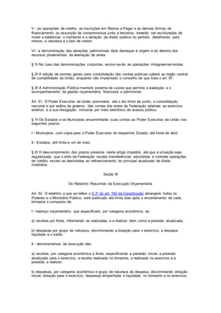V - as operações de crédito, as inscrições em Restos a Pagar e as demais formas de
financiamento ou assunção de compromissos junto a terceiros, deverão ser escrituradas de
modo a evidenciar o montante e a variação da dívida pública no período, detalhando, pelo
menos, a natureza e o tipo de credor;
VI - a demonstração das variações patrimoniais dará destaque à origem e ao destino dos
recursos provenientes da alienação de ativos.
§ 1o No caso das demonstrações conjuntas, excluir-se-ão as operações intragovernamentais.
§ 2o A edição de normas gerais para consolidação das contas públicas caberá ao órgão central
de contabilidade da União, enquanto não implantado o conselho de que trata o art. 67.
§ 3o A Administração Pública manterá sistema de custos que permita a avaliação e o
acompanhamento da gestão orçamentária, financeira e patrimonial.
Art. 51. O Poder Executivo da União promoverá, até o dia trinta de junho, a consolidação,
nacional e por esfera de governo, das contas dos entes da Federação relativas ao exercício
anterior, e a sua divulgação, inclusive por meio eletrônico de acesso público.
§ 1o Os Estados e os Municípios encaminharão suas contas ao Poder Executivo da União nos
seguintes prazos:
I - Municípios, com cópia para o Poder Executivo do respectivo Estado, até trinta de abril;
II - Estados, até trinta e um de maio.
§ 2o O descumprimento dos prazos previstos neste artigo impedirá, até que a situação seja
regularizada, que o ente da Federação receba transferências voluntárias e contrate operações
de crédito, exceto as destinadas ao refinanciamento do principal atualizado da dívida
mobiliária.
Seção III
Do Relatório Resumido da Execução Orçamentária
Art. 52. O relatório a que se refere o § 3o do art. 165 da Constituição abrangerá todos os
Poderes e o Ministério Público, será publicado até trinta dias após o encerramento de cada
bimestre e composto de:
I - balanço orçamentário, que especificará, por categoria econômica, as:
a) receitas por fonte, informando as realizadas e a realizar, bem como a previsão atualizada;
b) despesas por grupo de natureza, discriminando a dotação para o exercício, a despesa
liquidada e o saldo;
II - demonstrativos da execução das:
a) receitas, por categoria econômica e fonte, especificando a previsão inicial, a previsão
atualizada para o exercício, a receita realizada no bimestre, a realizada no exercício e a
previsão a realizar;
b) despesas, por categoria econômica e grupo de natureza da despesa, discriminando dotação
inicial, dotação para o exercício, despesas empenhada e liquidada, no bimestre e no exercício;
 