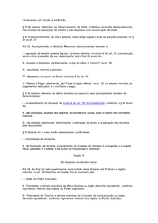 c) despesas, por função e subfunção.
§ 1o Os valores referentes ao refinanciamento da dívida mobiliária constarão destacadamente
nas receitas de operações de crédito e nas despesas com amortização da dívida.
§ 2o O descumprimento do prazo previsto neste artigo sujeita o ente às sanções previstas no §
2o do art. 51.
Art. 53. Acompanharão o Relatório Resumido demonstrativos relativos a:
I - apuração da receita corrente líquida, na forma definida no inciso IV do art. 2o, sua evolução,
assim como a previsão de seu desempenho até o final do exercício;
II - receitas e despesas previdenciárias a que se refere o inciso IV do art. 50;
III - resultados nominal e primário;
IV - despesas com juros, na forma do inciso II do art. 4o;
V - Restos a Pagar, detalhando, por Poder e órgão referido no art. 20, os valores inscritos, os
pagamentos realizados e o montante a pagar.
§ 1o O relatório referente ao último bimestre do exercício será acompanhado também de
demonstrativos:
I - do atendimento do disposto no inciso III do art. 167 da Constituição, conforme o § 3o do art.
32;
II - das projeções atuariais dos regimes de previdência social, geral e próprio dos servidores
públicos;
III - da variação patrimonial, evidenciando a alienação de ativos e a aplicação dos recursos
dela decorrentes.
§ 2o Quando for o caso, serão apresentadas justificativas:
I - da limitação de empenho;
II - da frustração de receitas, especificando as medidas de combate à sonegação e à evasão
fiscal, adotadas e a adotar, e as ações de fiscalização e cobrança.
Seção IV
Do Relatório de Gestão Fiscal
Art. 54. Ao final de cada quadrimestre será emitido pelos titulares dos Poderes e órgãos
referidos no art. 20 Relatório de Gestão Fiscal, assinado pelo:
I - Chefe do Poder Executivo;
II - Presidente e demais membros da Mesa Diretora ou órgão decisório equivalente, conforme
regimentos internos dos órgãos do Poder Legislativo;
III - Presidente de Tribunal e demais membros de Conselho de Administração ou órgão
decisório equivalente, conforme regimentos internos dos órgãos do Poder Judiciário;
 