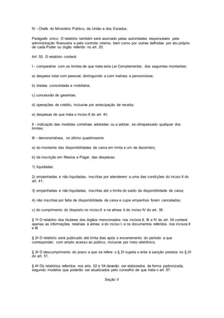 IV - Chefe do Ministério Público, da União e dos Estados.
Parágrafo único. O relatório também será assinado pelas autoridades responsáveis pela
administração financeira e pelo controle interno, bem como por outras definidas por ato próprio
de cada Poder ou órgão referido no art. 20.
Art. 55. O relatório conterá:
I - comparativo com os limites de que trata esta Lei Complementar, dos seguintes montantes:
a) despesa total com pessoal, distinguindo a com inativos e pensionistas;
b) dívidas consolidada e mobiliária;
c) concessão de garantias;
d) operações de crédito, inclusive por antecipação de receita;
e) despesas de que trata o inciso II do art. 4o;
II - indicação das medidas corretivas adotadas ou a adotar, se ultrapassado qualquer dos
limites;
III - demonstrativos, no último quadrimestre:
a) do montante das disponibilidades de caixa em trinta e um de dezembro;
b) da inscrição em Restos a Pagar, das despesas:
1) liquidadas;
2) empenhadas e não liquidadas, inscritas por atenderem a uma das condições do inciso II do
art. 41;
3) empenhadas e não liquidadas, inscritas até o limite do saldo da disponibilidade de caixa;
4) não inscritas por falta de disponibilidade de caixa e cujos empenhos foram cancelados;
c) do cumprimento do disposto no inciso II e na alínea b do inciso IV do art. 38.
§ 1o O relatório dos titulares dos órgãos mencionados nos incisos II, III e IV do art. 54 conterá
apenas as informações relativas à alínea a do inciso I, e os documentos referidos nos incisos II
e III.
§ 2o O relatório será publicado até trinta dias após o encerramento do período a que
corresponder, com amplo acesso ao público, inclusive por meio eletrônico.
§ 3o O descumprimento do prazo a que se refere o § 2o sujeita o ente à sanção prevista no § 2o
do art. 51.
§ 4o Os relatórios referidos nos arts. 52 e 54 deverão ser elaborados de forma padronizada,
segundo modelos que poderão ser atualizados pelo conselho de que trata o art. 67.
Seção V
 