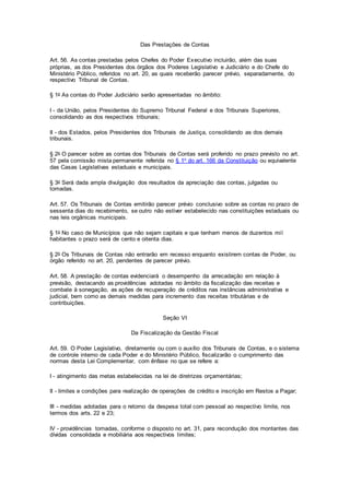 Das Prestações de Contas
Art. 56. As contas prestadas pelos Chefes do Poder Executivo incluirão, além das suas
próprias, as dos Presidentes dos órgãos dos Poderes Legislativo e Judiciário e do Chefe do
Ministério Público, referidos no art. 20, as quais receberão parecer prévio, separadamente, do
respectivo Tribunal de Contas.
§ 1o As contas do Poder Judiciário serão apresentadas no âmbito:
I - da União, pelos Presidentes do Supremo Tribunal Federal e dos Tribunais Superiores,
consolidando as dos respectivos tribunais;
II - dos Estados, pelos Presidentes dos Tribunais de Justiça, consolidando as dos demais
tribunais.
§ 2o O parecer sobre as contas dos Tribunais de Contas será proferido no prazo previsto no art.
57 pela comissão mista permanente referida no § 1o do art. 166 da Constituição ou equivalente
das Casas Legislativas estaduais e municipais.
§ 3o Será dada ampla divulgação dos resultados da apreciação das contas, julgadas ou
tomadas.
Art. 57. Os Tribunais de Contas emitirão parecer prévio conclusivo sobre as contas no prazo de
sessenta dias do recebimento, se outro não estiver estabelecido nas constituições estaduais ou
nas leis orgânicas municipais.
§ 1o No caso de Municípios que não sejam capitais e que tenham menos de duzentos mil
habitantes o prazo será de cento e oitenta dias.
§ 2o Os Tribunais de Contas não entrarão em recesso enquanto existirem contas de Poder, ou
órgão referido no art. 20, pendentes de parecer prévio.
Art. 58. A prestação de contas evidenciará o desempenho da arrecadação em relação à
previsão, destacando as providências adotadas no âmbito da fiscalização das receitas e
combate à sonegação, as ações de recuperação de créditos nas instâncias administrativa e
judicial, bem como as demais medidas para incremento das receitas tributárias e de
contribuições.
Seção VI
Da Fiscalização da Gestão Fiscal
Art. 59. O Poder Legislativo, diretamente ou com o auxílio dos Tribunais de Contas, e o sistema
de controle interno de cada Poder e do Ministério Público, fiscalizarão o cumprimento das
normas desta Lei Complementar, com ênfase no que se refere a:
I - atingimento das metas estabelecidas na lei de diretrizes orçamentárias;
II - limites e condições para realização de operações de crédito e inscrição em Restos a Pagar;
III - medidas adotadas para o retorno da despesa total com pessoal ao respectivo limite, nos
termos dos arts. 22 e 23;
IV - providências tomadas, conforme o disposto no art. 31, para recondução dos montantes das
dívidas consolidada e mobiliária aos respectivos limites;
 