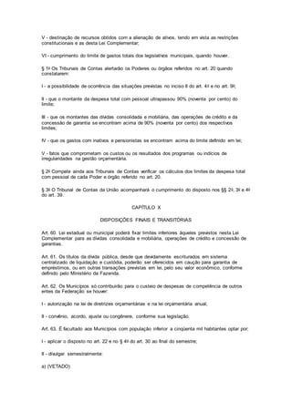 V - destinação de recursos obtidos com a alienação de ativos, tendo em vista as restrições
constitucionais e as desta Lei Complementar;
VI - cumprimento do limite de gastos totais dos legislativos municipais, quando houver.
§ 1o Os Tribunais de Contas alertarão os Poderes ou órgãos referidos no art. 20 quando
constatarem:
I - a possibilidade de ocorrência das situações previstas no inciso II do art. 4o e no art. 9o;
II - que o montante da despesa total com pessoal ultrapassou 90% (noventa por cento) do
limite;
III - que os montantes das dívidas consolidada e mobiliária, das operações de crédito e da
concessão de garantia se encontram acima de 90% (noventa por cento) dos respectivos
limites;
IV - que os gastos com inativos e pensionistas se encontram acima do limite definido em lei;
V - fatos que comprometam os custos ou os resultados dos programas ou indícios de
irregularidades na gestão orçamentária.
§ 2o Compete ainda aos Tribunais de Contas verificar os cálculos dos limites da despesa total
com pessoal de cada Poder e órgão referido no art. 20.
§ 3o O Tribunal de Contas da União acompanhará o cumprimento do disposto nos §§ 2o, 3o e 4o
do art. 39.
CAPÍTULO X
DISPOSIÇÕES FINAIS E TRANSITÓRIAS
Art. 60. Lei estadual ou municipal poderá fixar limites inferiores àqueles previstos nesta Lei
Complementar para as dívidas consolidada e mobiliária, operações de crédito e concessão de
garantias.
Art. 61. Os títulos da dívida pública, desde que devidamente escriturados em sistema
centralizado de liquidação e custódia, poderão ser oferecidos em caução para garantia de
empréstimos, ou em outras transações previstas em lei, pelo seu valor econômico, conforme
definido pelo Ministério da Fazenda.
Art. 62. Os Municípios só contribuirão para o custeio de despesas de competência de outros
entes da Federação se houver:
I - autorização na lei de diretrizes orçamentárias e na lei orçamentária anual;
II - convênio, acordo, ajuste ou congênere, conforme sua legislação.
Art. 63. É facultado aos Municípios com população inferior a cinqüenta mil habitantes optar por:
I - aplicar o disposto no art. 22 e no § 4o do art. 30 ao final do semestre;
II - divulgar semestralmente:
a) (VETADO)
 