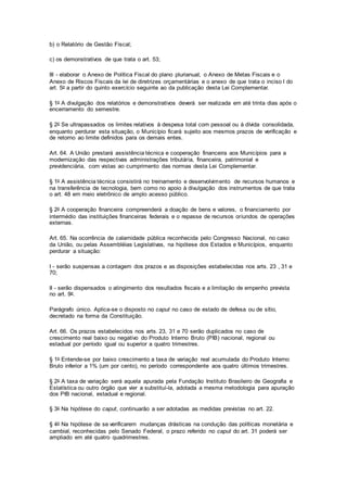 b) o Relatório de Gestão Fiscal;
c) os demonstrativos de que trata o art. 53;
III - elaborar o Anexo de Política Fiscal do plano plurianual, o Anexo de Metas Fiscais e o
Anexo de Riscos Fiscais da lei de diretrizes orçamentárias e o anexo de que trata o inciso I do
art. 5o a partir do quinto exercício seguinte ao da publicação desta Lei Complementar.
§ 1o A divulgação dos relatórios e demonstrativos deverá ser realizada em até trinta dias após o
encerramento do semestre.
§ 2o Se ultrapassados os limites relativos à despesa total com pessoal ou à dívida consolidada,
enquanto perdurar esta situação, o Município ficará sujeito aos mesmos prazos de verificação e
de retorno ao limite definidos para os demais entes.
Art. 64. A União prestará assistência técnica e cooperação financeira aos Municípios para a
modernização das respectivas administrações tributária, financeira, patrimonial e
previdenciária, com vistas ao cumprimento das normas desta Lei Complementar.
§ 1o A assistência técnica consistirá no treinamento e desenvolvimento de recursos humanos e
na transferência de tecnologia, bem como no apoio à divulgação dos instrumentos de que trata
o art. 48 em meio eletrônico de amplo acesso público.
§ 2o A cooperação financeira compreenderá a doação de bens e valores, o financiamento por
intermédio das instituições financeiras federais e o repasse de recursos oriundos de operações
externas.
Art. 65. Na ocorrência de calamidade pública reconhecida pelo Congresso Nacional, no caso
da União, ou pelas Assembléias Legislativas, na hipótese dos Estados e Municípios, enquanto
perdurar a situação:
I - serão suspensas a contagem dos prazos e as disposições estabelecidas nos arts. 23 , 31 e
70;
II - serão dispensados o atingimento dos resultados fiscais e a limitação de empenho prevista
no art. 9o.
Parágrafo único. Aplica-se o disposto no caput no caso de estado de defesa ou de sítio,
decretado na forma da Constituição.
Art. 66. Os prazos estabelecidos nos arts. 23, 31 e 70 serão duplicados no caso de
crescimento real baixo ou negativo do Produto Interno Bruto (PIB) nacional, regional ou
estadual por período igual ou superior a quatro trimestres.
§ 1o Entende-se por baixo crescimento a taxa de variação real acumulada do Produto Interno
Bruto inferior a 1% (um por cento), no período correspondente aos quatro últimos trimestres.
§ 2o A taxa de variação será aquela apurada pela Fundação Instituto Brasileiro de Geografia e
Estatística ou outro órgão que vier a substituí-la, adotada a mesma metodologia para apuração
dos PIB nacional, estadual e regional.
§ 3o Na hipótese do caput, continuarão a ser adotadas as medidas previstas no art. 22.
§ 4o Na hipótese de se verificarem mudanças drásticas na condução das políticas monetária e
cambial, reconhecidas pelo Senado Federal, o prazo referido no caput do art. 31 poderá ser
ampliado em até quatro quadrimestres.
 