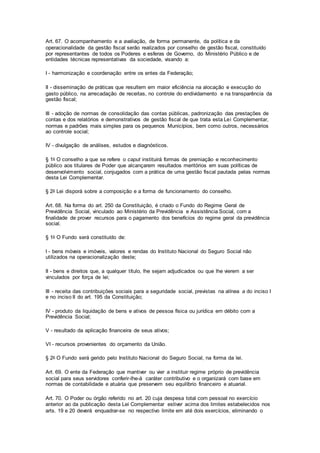Art. 67. O acompanhamento e a avaliação, de forma permanente, da política e da
operacionalidade da gestão fiscal serão realizados por conselho de gestão fiscal, constituído
por representantes de todos os Poderes e esferas de Governo, do Ministério Público e de
entidades técnicas representativas da sociedade, visando a:
I - harmonização e coordenação entre os entes da Federação;
II - disseminação de práticas que resultem em maior eficiência na alocação e execução do
gasto público, na arrecadação de receitas, no controle do endividamento e na transparência da
gestão fiscal;
III - adoção de normas de consolidação das contas públicas, padronização das prestações de
contas e dos relatórios e demonstrativos de gestão fiscal de que trata esta Lei Complementar,
normas e padrões mais simples para os pequenos Municípios, bem como outros, necessários
ao controle social;
IV - divulgação de análises, estudos e diagnósticos.
§ 1o O conselho a que se refere o caput instituirá formas de premiação e reconhecimento
público aos titulares de Poder que alcançarem resultados meritórios em suas políticas de
desenvolvimento social, conjugados com a prática de uma gestão fiscal pautada pelas normas
desta Lei Complementar.
§ 2o Lei disporá sobre a composição e a forma de funcionamento do conselho.
Art. 68. Na forma do art. 250 da Constituição, é criado o Fundo do Regime Geral de
Previdência Social, vinculado ao Ministério da Previdência e Assistência Social, com a
finalidade de prover recursos para o pagamento dos benefícios do regime geral da previdência
social.
§ 1o O Fundo será constituído de:
I - bens móveis e imóveis, valores e rendas do Instituto Nacional do Seguro Social não
utilizados na operacionalização deste;
II - bens e direitos que, a qualquer título, lhe sejam adjudicados ou que lhe vierem a ser
vinculados por força de lei;
III - receita das contribuições sociais para a seguridade social, previstas na alínea a do inciso I
e no inciso II do art. 195 da Constituição;
IV - produto da liquidação de bens e ativos de pessoa física ou jurídica em débito com a
Previdência Social;
V - resultado da aplicação financeira de seus ativos;
VI - recursos provenientes do orçamento da União.
§ 2o O Fundo será gerido pelo Instituto Nacional do Seguro Social, na forma da lei.
Art. 69. O ente da Federação que mantiver ou vier a instituir regime próprio de previdência
social para seus servidores conferir-lhe-á caráter contributivo e o organizará com base em
normas de contabilidade e atuária que preservem seu equilíbrio financeiro e atuarial.
Art. 70. O Poder ou órgão referido no art. 20 cuja despesa total com pessoal no exercício
anterior ao da publicação desta Lei Complementar estiver acima dos limites estabelecidos nos
arts. 19 e 20 deverá enquadrar-se no respectivo limite em até dois exercícios, eliminando o
 