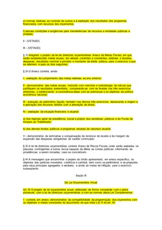 e) normas relativas ao controle de custos e à avaliação dos resultados dos programas
financiados com recursos dos orçamentos;
f) demais condições e exigências para transferências de recursos a entidades públicas e
privadas;
II - (VETADO)
III - (VETADO)
§ 1o Integrará o projeto de lei de diretrizes orçamentárias Anexo de Metas Fiscais, em que
serão estabelecidas metas anuais, em valores correntes e constantes, relativas a receitas,
despesas, resultados nominal e primário e montante da dívida pública, para o exercício a que
se referirem e para os dois seguintes.
§ 2o O Anexo conterá, ainda:
I - avaliação do cumprimento das metas relativas ao ano anterior;
II - demonstrativo das metas anuais, instruído com memória e metodologia de cálculo que
justifiquem os resultados pretendidos, comparando-as com as fixadas nos três exercícios
anteriores, e evidenciando a consistência delas com as premissas e os objetivos da política
econômica nacional;
III - evolução do patrimônio líquido, também nos últimos três exercícios, destacando a origem e
a aplicação dos recursos obtidos com a alienação de ativos;
IV - avaliação da situação financeira e atuarial:
a) dos regimes geral de previdência social e próprio dos servidores públicos e do Fundo de
Amparo ao Trabalhador;
b) dos demais fundos públicos e programas estatais de natureza atuarial;
V - demonstrativo da estimativa e compensação da renúncia de receita e da margem de
expansão das despesas obrigatórias de caráter continuado.
§ 3o A lei de diretrizes orçamentárias conterá Anexo de Riscos Fiscais, onde serão avaliados os
passivos contingentes e outros riscos capazes de afetar as contas públicas, informando as
providências a serem tomadas, caso se concretizem.
§ 4o A mensagem que encaminhar o projeto da União apresentará, em anexo específico, os
objetivos das políticas monetária, creditícia e cambial, bem como os parâmetros e as projeções
para seus principais agregados e variáveis, e ainda as metas de inflação, para o exercício
subseqüente.
Seção III
Da Lei Orçamentária Anual
Art. 5o O projeto de lei orçamentária anual, elaborado de forma compatível com o plano
plurianual, com a lei de diretrizes orçamentárias e com as normas desta Lei Complementar:
I - conterá, em anexo, demonstrativo da compatibilidade da programação dos orçamentos com
os objetivos e metas constantes do documento de que trata o § 1o do art. 4o;
 