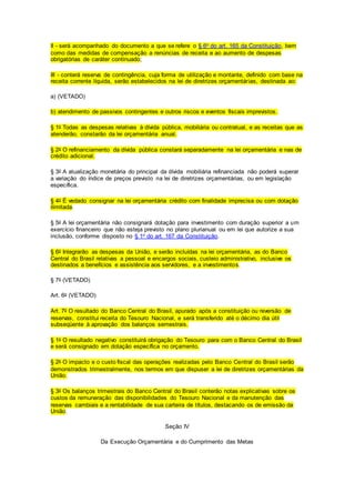 II - será acompanhado do documento a que se refere o § 6o do art. 165 da Constituição, bem
como das medidas de compensação a renúncias de receita e ao aumento de despesas
obrigatórias de caráter continuado;
III - conterá reserva de contingência, cuja forma de utilização e montante, definido com base na
receita corrente líquida, serão estabelecidos na lei de diretrizes orçamentárias, destinada ao:
a) (VETADO)
b) atendimento de passivos contingentes e outros riscos e eventos fiscais imprevistos.
§ 1o Todas as despesas relativas à dívida pública, mobiliária ou contratual, e as receitas que as
atenderão, constarão da lei orçamentária anual.
§ 2o O refinanciamento da dívida pública constará separadamente na lei orçamentária e nas de
crédito adicional.
§ 3o A atualização monetária do principal da dívida mobiliária refinanciada não poderá superar
a variação do índice de preços previsto na lei de diretrizes orçamentárias, ou em legislação
específica.
§ 4o É vedado consignar na lei orçamentária crédito com finalidade imprecisa ou com dotação
ilimitada.
§ 5o A lei orçamentária não consignará dotação para investimento com duração superior a um
exercício financeiro que não esteja previsto no plano plurianual ou em lei que autorize a sua
inclusão, conforme disposto no § 1o do art. 167 da Constituição.
§ 6o Integrarão as despesas da União, e serão incluídas na lei orçamentária, as do Banco
Central do Brasil relativas a pessoal e encargos sociais, custeio administrativo, inclusive os
destinados a benefícios e assistência aos servidores, e a investimentos.
§ 7o (VETADO)
Art. 6o (VETADO)
Art. 7o O resultado do Banco Central do Brasil, apurado após a constituição ou reversão de
reservas, constitui receita do Tesouro Nacional, e será transferido até o décimo dia útil
subseqüente à aprovação dos balanços semestrais.
§ 1o O resultado negativo constituirá obrigação do Tesouro para com o Banco Central do Brasil
e será consignado em dotação específica no orçamento.
§ 2o O impacto e o custo fiscal das operações realizadas pelo Banco Central do Brasil serão
demonstrados trimestralmente, nos termos em que dispuser a lei de diretrizes orçamentárias da
União.
§ 3o Os balanços trimestrais do Banco Central do Brasil conterão notas explicativas sobre os
custos da remuneração das disponibilidades do Tesouro Nacional e da manutenção das
reservas cambiais e a rentabilidade de sua carteira de títulos, destacando os de emissão da
União.
Seção IV
Da Execução Orçamentária e do Cumprimento das Metas
 