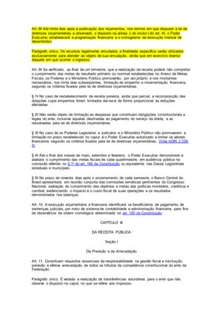 Art. 8o Até trinta dias após a publicação dos orçamentos, nos termos em que dispuser a lei de
diretrizes orçamentárias e observado o disposto na alínea c do inciso I do art. 4o, o Poder
Executivo estabelecerá a programação financeira e o cronograma de execução mensal de
desembolso.
Parágrafo único. Os recursos legalmente vinculados a finalidade específica serão utilizados
exclusivamente para atender ao objeto de sua vinculação, ainda que em exercício diverso
daquele em que ocorrer o ingresso.
Art. 9o Se verificado, ao final de um bimestre, que a realização da receita poderá não comportar
o cumprimento das metas de resultado primário ou nominal estabelecidas no Anexo de Metas
Fiscais, os Poderes e o Ministério Público promoverão, por ato próprio e nos montantes
necessários, nos trinta dias subseqüentes, limitação de empenho e movimentação financeira,
segundo os critérios fixados pela lei de diretrizes orçamentárias.
§ 1o No caso de restabelecimento da receita prevista, ainda que parcial, a recomposição das
dotações cujos empenhos foram limitados dar-se-á de forma proporcional às reduções
efetivadas.
§ 2o Não serão objeto de limitação as despesas que constituam obrigações constitucionais e
legais do ente, inclusive aquelas destinadas ao pagamento do serviço da dívida, e as
ressalvadas pela lei de diretrizes orçamentárias.
§ 3o No caso de os Poderes Legislativo e Judiciário e o Ministério Público não promoverem a
limitação no prazo estabelecido no caput, é o Poder Executivo autorizado a limitar os valores
financeiros segundo os critérios fixados pela lei de diretrizes orçamentárias. (Vide ADIN 2.238-
5)
§ 4o Até o final dos meses de maio, setembro e fevereiro, o Poder Executivo demonstrará e
avaliará o cumprimento das metas fiscais de cada quadrimestre, em audiência pública na
comissão referida no § 1o do art. 166 da Constituição ou equivalente nas Casas Legislativas
estaduais e municipais.
§ 5o No prazo de noventa dias após o encerramento de cada semestre, o Banco Central do
Brasil apresentará, em reunião conjunta das comissões temáticas pertinentes do Congresso
Nacional, avaliação do cumprimento dos objetivos e metas das políticas monetária, creditícia e
cambial, evidenciando o impacto e o custo fiscal de suas operações e os resultados
demonstrados nos balanços.
Art. 10. A execução orçamentária e financeira identificará os beneficiários de pagamento de
sentenças judiciais, por meio de sistema de contabilidade e administração financeira, para fins
de observância da ordem cronológica determinada no art. 100 da Constituição.
CAPÍTULO III
DA RECEITA PÚBLICA
Seção I
Da Previsão e da Arrecadação
Art. 11. Constituem requisitos essenciais da responsabilidade na gestão fiscal a instituição,
previsão e efetiva arrecadação de todos os tributos da competência constitucional do ente da
Federação.
Parágrafo único. É vedada a realização de transferências voluntárias para o ente que não
observe o disposto no caput, no que se refere aos impostos.
 